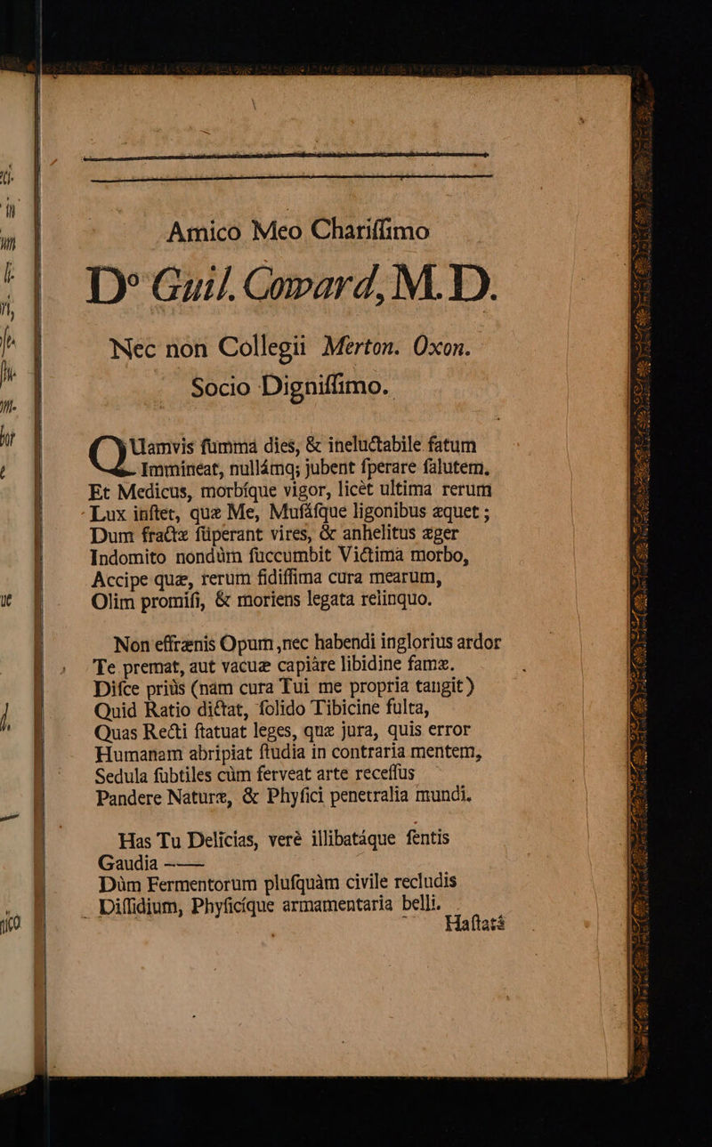  ilie coe o zx — —Á NEED HÀ üt    Amico Meo Chariffimo D» Guil. Covard, M. D. Nec non Collegii Merton. Oxon. Socio Digniffimo.: /'Uamvis fummá dies, &amp; ineluctabile fatum -- Immíneat, nullámq; jubent fperare falutem, Et Medicus, morbíque vigor, licét ultima rerum Lux inftet, quz Me, Mufáfque ligonibus aquet ; Dum fradix füperant vires, &amp; anhelitus zger Indomito nondüm fuccumbit Victima morbo, Accipe quz, rerum fidiffima cura mearum, Olim promifi, &amp; moriens legata relinquo. Non effrznis Opum ,nec habendi inglorius ardor Te premat, aut vacuz capiàre libidine famz. Difce priüs (nam cura Tui me propria tangit ) Quid Ratio dictat, folido Tibicine fulta, Quas Reáti ftatuat leges, quz jura, quis error Humanam abripiat ftudia in contraria mentem, Sedula fübtiles cüm ferveat arte receffus — Pandere Nature, &amp; Phyfici penetralia mundi. Has Tu Delicias, vere illibatáque fentis Gaudia —-—— Düàm Fermentorum plufquàm civile recludis                  LA M pU i iix mi v Axel e. AUS z PS ACA wu. — cu m HS i Mee fo eZ Sof REP. e P ze luech COD ASPEN Da ap NSXSUT S ica eb ^1 ve ici de E cw   