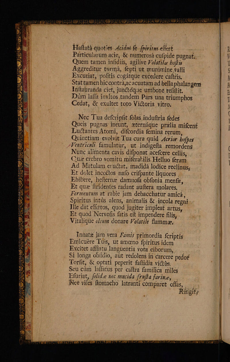 1 H 1 L» e - 2 ]  ESQ 6 u- Eod s 2 l——-- /N vec j                         Haftatà quoties A4cidw fe. fpiritus eficrt ! | 1 Particularum acie, &amp; numerosà cufpide pugnat; | Quem tamen infidiis, agilíve Volatila hoftis | Aggreditur turmà, fepti ut munimine valli | 5 Excutiat, pofitis cogátque excedere caftris. NO Stat tamen hic contràjac acuatam ad bella phalangem | Rh Inflauranda ciet, junctóque umbone refiftit, | E Düm laffa invitos tandem Pars una triumphos - In Cedat, &amp; exultet toto Victoria vitro. j . Nec Tua deferipfit folas induftria fedes | Queis pugnas ineunt, xternáque przlia mifcerit |  | Luctantes Atomi, difcordia femina rerum, i Quinetiam evolvit Tua cura quid Acrior bofpes Ventriculi: famulatür, ut indigefta remordens ( Nunc alimenta cavis difponat acefcere cellis, l Cue crebro vomitu miferabilis Helluo feram Ad Matulam eructat, madidà lodice reclinus; Et dolet inco&amp;tos nafo crifpante liquores | Ebibere, hefterne damnofa obfonia menfz, | Et quz firidentes radant auffera molares, - | Fermeutum at rabie jam debacchatur amicá, | Spiritus intüs alens, animalis &amp; incola regni | Ille dát efftétos, quod jugiter impleat artus, | Et quod Nervofis fatis eft impendere filis, . Vitalique o/zum donare Volatile flamma,   ma zl * UNES —   | | Innatz jam vera Famir primordia fcriptis | Emicuére Tuis, ut amcno fpiritus idem | Excitet afflatu languentia vota ciborum, | Si longa obíidio, aüt redolens iri carcere pedo£ | Aorfit, &amp; optati peperit faflidia victtis, Seu cüm laffatus per caftra famifica miles Efuriat, folidze sec mucida fruffa farine, INcé viles ftomacho latranti comparet offüs, —. Ringif) 