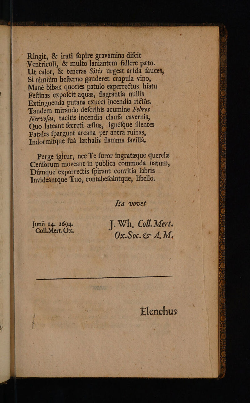                        Ringit, &amp; irati fopire gravamina difcit Ventriculi, &amp; multo laniantem fallere pzto. Lit calor, &amp; teneras Sitis urgeat árida fauces, Si nimiüm hefterno gauderet crapula vino, Mané bibax quoties patulo experrectus hiatu Feftinas expofcit aquas, flagrantia nullis Extinguenda putans exucci incendia rittüs. Tandem mirando defcribis acurnine Febres Nervofas, tacitis incendia claufa cavernis, Quo lateant fecreti atus, ignéfque filentes Fatales fpargunt arcana per antra ruinas, Indormítque füà lxthalis flamma favilla. Perge igitur, nec Te furor ingratzque querelz Cenforum moveant in publica commoda natum, Dümque exporre&amp;tis fpirant. convitia labris Invideántque Tuo, contabefcántque, libello. Jta vovet unii I4. 1694. j ; 5 MEOS J Wh. Coll. Mert  0x.Soc.«7 A. M. Elenchus