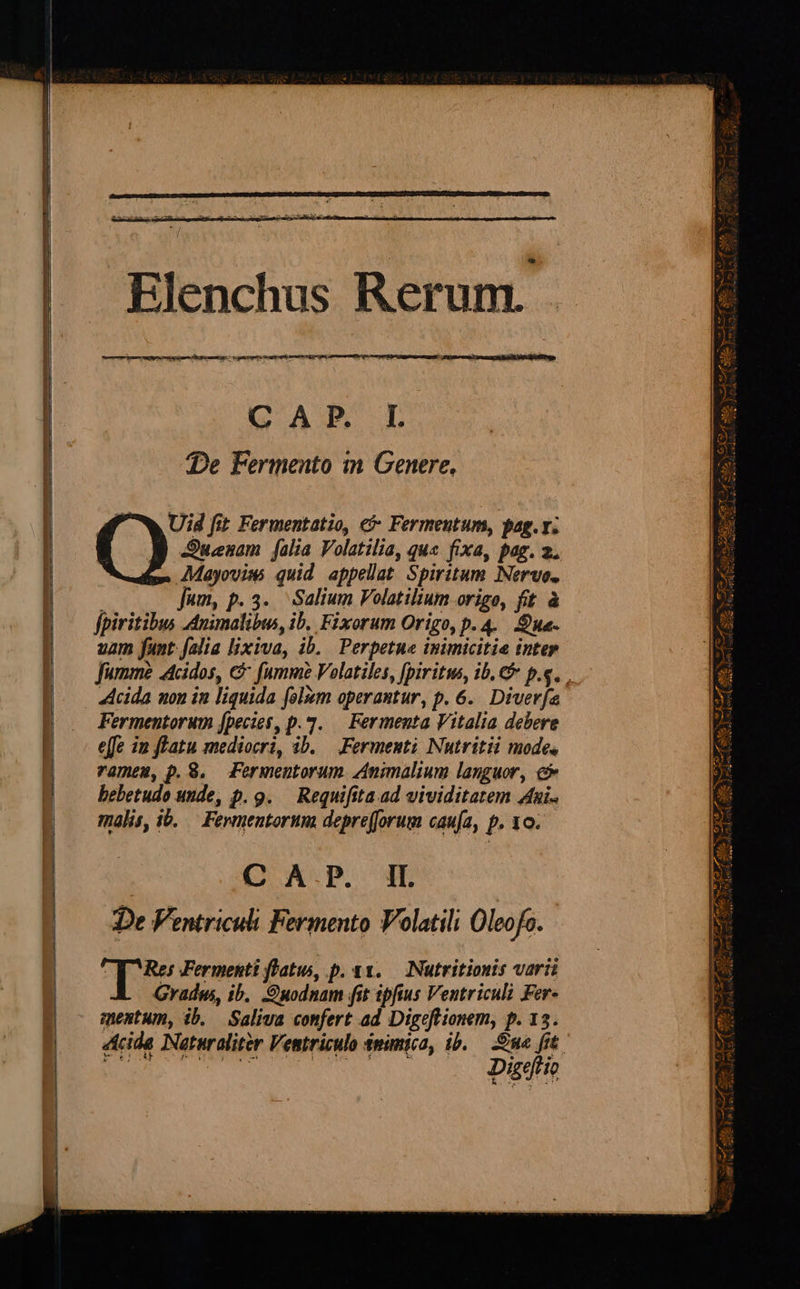          ——————— P — €:          p   DWUNORC. rss pam np cu ete OPI:  CAR L De Fermento in Genere, Uid fit Fermentatio, e&amp; Fermeutum, pag. v. SJunam [alia Volatilia, qus fixa, pag. 2. AMayoviss quid appellat Spiritum INervo. Jum, p. 3... Salium Volatilium origo, fit à fpiritibus Animalibws, ib. Fixorum Origo, p. 4. Sua. uam fant. [alia lixiva, ib. Perpetua inimicitie inter Acida mon in liquida folizm operantur, p. 6. Diverfa Fermentorum [pecies, p.42. — Fermenta Vitalia debere effe in flatu mediocri, ib. — Fermenti Nutritii mode, vameum, p. 8. Fermentorum Animalium languor, c bebetudo unde, p. 9. — Requifita ad vividitatem Jui. malis, ib. — Fevmentorum depre(forum caufa, p. 10.— | C A.P. IL De Ventriculi Fermento Volatili Oleofo. T Fermenti flatu, p. 1. — Nutritiouis varii Gradus, ib. Quodnam fit ipfius Ventriculi Fer- mentum, ib. Saliva confert ad Digeftionem, p. 13. Digeftio prep i ERR] eu - vm € - 7. ut C17 : 3 d.e M T * * we A B, Rea E y Y Trees Seco gun ]  z -  F AN Le uf te ecd £3 T j Mew Ji JACUNCN COS sS, v TO A 4x Jt ES WE ODER ur dpa NEXT ia vic ro