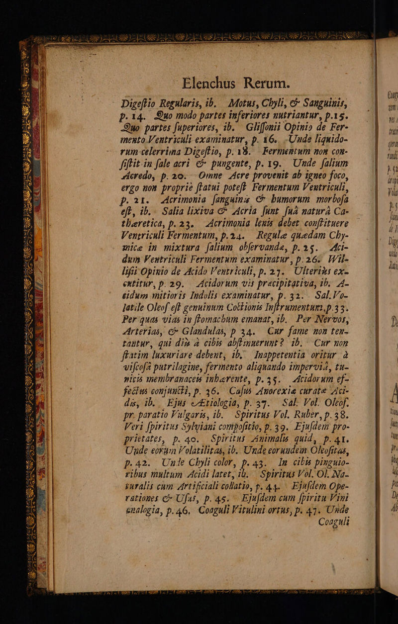                                     S ESNC UA eL E ER LAC EXE LEM CONSO (20 CS Elenchus Rerum. - Digeflio Regularis, ib. — Motus, Cbyli, e? Sanguinis, p.14. Eo modo partes inferiores nutriantur, p.15. -Quo partes fuperiores, ib. — Gliffoni Opinio de Fer- mexto.Ventriculi examinatur, p. &amp;6..-Uude liguido- rum celerrima Digeflio, p. 38... Fermentum non con- fiftit-in fale aeri. €&amp; pungente, p. 19. Uude falium dicredo, p. 20. - Omne Acre provenit ab igneo foco, ergo nom proprie ftatui poteft: Fermentum Ventriculi, p.ar. crimonia fanguina € bumorum morbofa eft, ib... Salia lixiva € z4cria funt fuà natura Ca- tlaretica, p.23. — Acrimonia leuts debet. conffituere Ventriculi Fermentum, p.34. — Regulee quedam Cby- mice in mixtura (alium obfervanda, p. 15. A«ci- dum Ventriculi Fermentum examinatur, p.236. Wil- lifii Opinio de Acido Ventriculi, p. 233. Ulterius ex- extitur, p. 29. — Acidorum vis pracipitativa, 1b. 4- &amp;idum mitioris Indolis examinatur, p. 32... Sal.Vo- Jatile Oleof eff genuinum Cottiomis Infirumentum,p.33. Per quas vias 1n fFomachum emanat, ib. Per Nervos, rterias, c Glandulas, p 34. Cur fame mon ten- tautur, qui di à cibm abflimwerunt ? db. Cur mon ffatim luxuriare debent, ib, — Inappeteutia oritur à vifcofa putrilagine, fermento aliquaudo impervi4, tu- pitis membranaceis inbarente, p. 35. Acidorum ef- fecus conjuutHi, p. 36. Cajus Amorexia curate Aci- dis, ib. Ejus eEtiologia, p. 57. Sal: Vol. Oleof. pr. paratio Vulgaris, ib. — Spiritus Vol. Ruber, p.38. Veri fpiritus Sylyiani compofitio, p. 39. Ejufdem pro- prictates, p. 4o. Spiritus Amimalis quid, p. 41. Unde eorum Volatilitas, ib.. Unde eorundem Oleofitas, p.42. Une Chbyli color, p. 43. In cibis pinguio- ribus multum Acidi latet, ib. — Spiritus Vol. Ol. Na- &amp;uralis cum Artificiali collatio, p. 44. — Ejafdem Ope- rationes C Ufat, p. 4s. — Ejufdem cum fpiritu Vimi gnalogia, p. 46, 'Coaguli Vitulini ortus, p. 47. Unde P DNA | Coaguli         Cuf DUAE Wii in pri fiti L ifi Vili h [7 d / | Dg Ud Aii