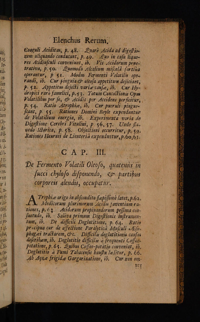       Elenchus Rerum, oaguli Aciditas, p. 48... nare Acida ed digeftio- aem aliquando conducant, p. 49. .2uo in cafa liquo- ves Adifculi: conveniunt, ib... Vis 4icidorum pene- irativa, p. $0. .Quemodà Alcalium mifcelà- fortius operantur, p $1. Medus Ferimenti Volatilis ope- randi, ib, Cur pinguia c? oleofa appetitum dejiciant, p.52. ppetitus dejeta varie caue, ib. — Cur Hy- dropici raro famelici, p.s3. Totum Concotiionzs Opus Volatilibus per fe, e zcidis per. Accidens perficitur, p.54. Ratio Atropbiz, ib. | Cur puerult- pingue- frant, p. $$... Rationes. Domini Boyle expeuduntur de Folatilium energia, ib. | Experimenta. varia de Digeflione- Cerebri. Vituliui, p. $6,517. Uude fta. wedo I&amp;erica, p. $8. — Objectioni occurritar , p. $9. Rationes Heuruii de Lienteria expeudustur,p.60,61. G.A P. If Trophice origo 1n abfcoudito fepiffune latet, p.63. 110065, P. 63... Acidvrum PALA pelfima con- fuetudo, ib... Saliva primum Digefionis inflramen- twm, ib. De diffcili Deglutitione, 9.64. Ratio pracipta cur. de ajfe&amp;lione. Paralyticà. Mufculi »Afo- phage trattarem, &amp;c..— Difficile deglutitionis caufas defcribam, ib. Deglutitio difficilis &amp; frequenti Coffce- potatione, p. 65. uibus Coffee-potàtjo comveniat, ib, Deglutitio 4 Fumi Tabacenfis hauftu lalitur, p. 66. 4b que frigide Gargarizatione, ib, — Cur. gon om-   ver E Reus Aardo di Ja Qu uis MES P UM aes om i e 7] i— aur t Rd P md Iu rmm dpa N SX aat. c Cia 3 rjr Vw atuo 9 28a) Ps 