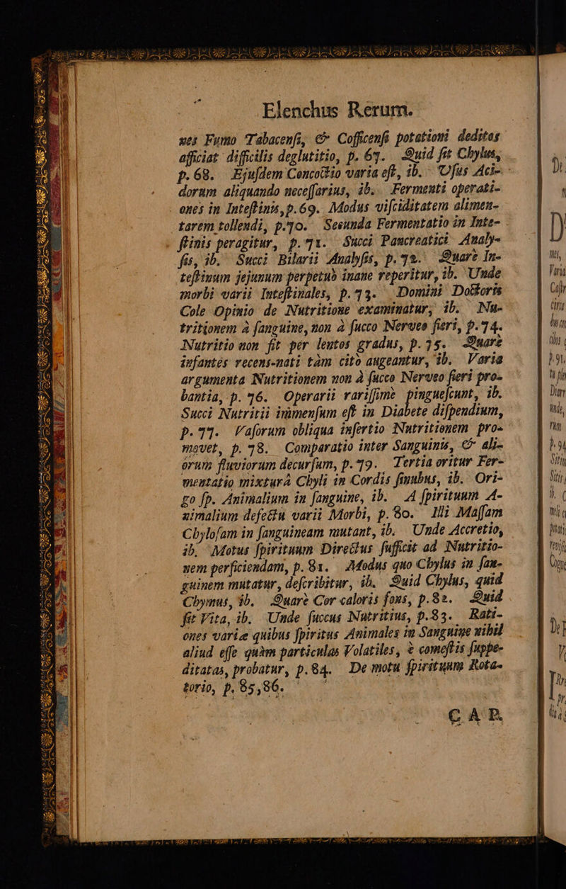             .Elenchus Rerum. xes Fumo Tabacenfi, C Coffcenfi potatiom deditag afficiat: difficilis deglutitio, p. 63. Quid ft Chbylus, p.68. Eju/dem Concoio varia eft, ib. 'Ufus Aci-. dorum aliquando uece(farins, ib... Fermenti operati- - ones in Inteflinn,p.69.. Modus vi[ciditatem alimen- tarem tollendi, p.qo. Seeunda. Fermentatio in Inte- flinis peragitur, p.71. uci Pamcreatici 24maby- fit, ib. Succi Bilarii Mnalfs, p. 72. Quare In- tefinum jejunum perpetub inane reperitur, ib. Unde morbi varii Inteftinales, p.23. Domiui DoWorn Cole Opinio de Nutritione examinatur, ib. Nu- tritionem à fanguine, mon à fucco Nerueo fieri, p.74. Nutritio won fit per leutos gradus, p. 25. — Quare infantés vecems-mati tàm cito augeantur, ib. — Varia argumenta NNutritionem uon à fucco Nerveo fieri pro- bantia,-p. 36. Operarii rarifjmh pimgue|cunt, ib. Succi Nutritii inimenfum eff in. Diabete difpendium, p.T3. Vaforum obliqua imfertio Nutritienem. pro» mavet, p. 78. Comparatio inter Sanguinu, € ali- órum fluviorum decurfum, p.19. Tertia oritur Fer- mentatio mixtura Chyli in Cordis fiubus, ib. Ori- go fp. Animalium in fanguine, ib. .— A4 fpirituum A- zimalium defe&amp;u varii Morbi, p. 8o. — 1Hi Maffam Cbylofam in fanguineam mutant, ib. Unde Accretio, ib. Motus fpiritum Dire&amp;us. fufficit ad. INutritio- uem perficiendam, p. 81. — Modus quo Chylus in fax- guinem mutatur, defcribitur, ib. Suid Chylus, quid Cbymus, ib. — Quare Cor caloris fous, p.82. Quid fit Vita, ib. Unde fuccus Nutritius, p.83. Rati- ones varie quibus fpiritus Animales im Sangniue uibil aliud effe quàm particulas Volatiles, $ comeft is fuppe- ditatas, probatur, p.84. — De motu fpiritum Rota torio, p. 65,86. 