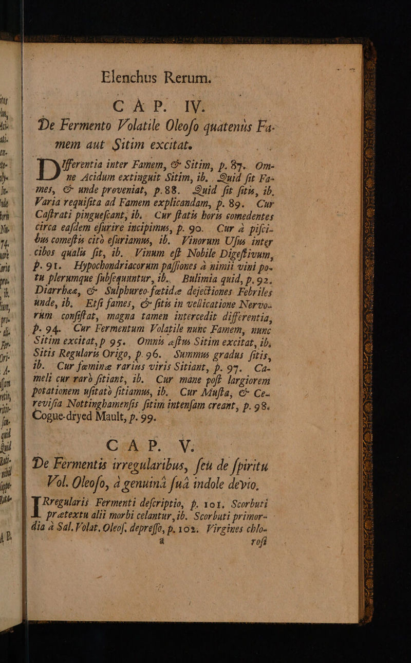    Elenchus Rerum. : Cp mew De Fermento Volatile Oleofo quatenus Fa mem aut Situm excitat. Ifferentia inter Famem, €&amp; Sitim, p. 85... Om- ne Acidum extinguit Sitim, ib. , uid fit Fa- mes, € unde proveniat, p.88. Quid fit fitis, ib, Varia requifita ad Famem explicandam, p. 89. Cur Caftrati pinguefcant, ib... Cur ffatis boris comedentes Circa eajdem efurire iucipimm, p. 9o. . Cur 4 pifci- n5 comeftns cito efuriamms, 1b. — Finorum Ufis. inter | -Cibos quali fit, ib. Viuum eft Nobile Digeffivum, f.91. Hypocboudriacorum pajfiones à nimii vini po- zu plerumque fubfequuntur, 1b... Bulimia quid, p.92. Diarrbee, c .Sulphurco-fetidee dejethiones. Febriles nude, ib, Etfi fames, c fitis in vellicatione Nero. m. conflat, magma tamen intercedit differentia, | p.94. Cur Fermentum Volatile mute Famemy, uunc Sitim excitat, p 95... Omni «flm Sitim excitat, ib, Sitis Regularis Origo, p.96. Summus gradus. fitis, | meli cur varb fitiant, ib. Cur. maue poft. largiorem | potationem ufitató fitiamus, ib... Cur Mufla, €* Ce- revifia Nottingbamenfis fitim intenfam creant, p. 98. Cogue-dryed Mault, p.99. | | De Fermentis irregularibus, feu de fpiritu |. Voi. Oleofo, à genuma fnà indole devio,  