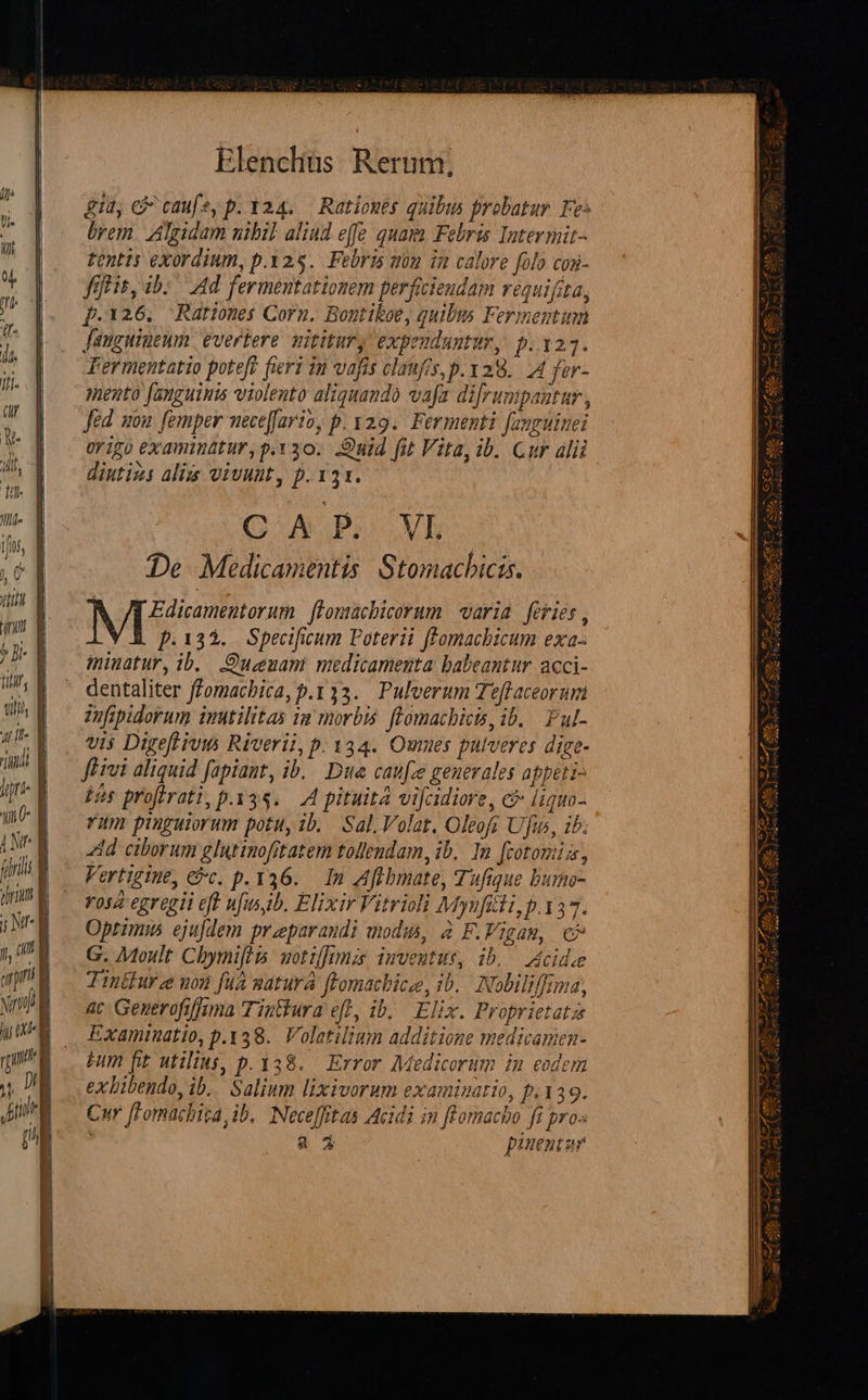  c» Z E B» TA CE G————À  £A l ^B- d i, E uhi, a atit o T | ijri- à (UU |    ji Elenchüs Rerum. git, Cj caufe, p. 324..— Ratioues quibus probatur. Fes brem. Agidam nibil aliad effe quam Febris Intermit- tents exordium, p.325. Febris mou in calore folo cog- fitis, ib: Ad fermeutationem perficiendam requifita, p.126. Rariones Corn. Bontiboe, quibus Fermentum Janguineum. evertere. mititury expeuduntur, p.123. Fermentatio poteft feri 1n vafis claufis, p. ya8.. A fer- mento fanguinis violento aliquando vafa difrumpautur , Jed som femper wecejfario, p. y19.. Fermenti fanguiuei origo examinttur, p.30. .Onid fit Vita, ib. Cur alü diutizs alis viuunt, p.131. C K P. VL De Medicamentis Stomachicis. Nue flomacbicorum | varia. feries , b .135.. Specificum Poterii ffomachbicum exa iminatur, ib. .Oucenani medicamenta babeantur acci- dentaliter ffomacbica, p.133. Pulverum Teflaceorumi Zofipidorum imutilitas 12 morbis. fLomacbicis, ib. Ful- vis Digeftivi&amp; Riverii, p. 334. Oumes pulveres dige- ftivi aliquid fapiant, ib... Due canfe generales appeti- Pas profirati, p.35. A pituita vifcidiore, c liquo- rim pinguiorum potu, ib. Sal, Volat. Oleofr Ufus, ib; id ciborum glutinofitatem tollendam, ib. In [cotomis, Vertigine, 9t. p. 336. In Aftbmate, Tufique burno- rosa egregii eft ufusib. Elixir Vitriolà Mynfiii,p.137. Oprimus ejufdem praparaudi modus, à F.Vigam, c^ G. Moult Cbymifiis motz]]rmzs inveutus, ib. Acidze Tintfurze nou fuà matura fFomacbice, ib... INobiliffrma, ac Generofiffuma Tintiura eff, ib, Elix. Proprietatz Examinatio, p.138. Voletilium additione medicamen- Fm fit utilius, p. 338... Error. Medicorum in eodem exbibendo, ib. Salium lixivorum examinatio, p.139. Cur [Fomachiza, ib, Neceffitas Acidi in fFomacho fi pros 2 3 pauentur                      