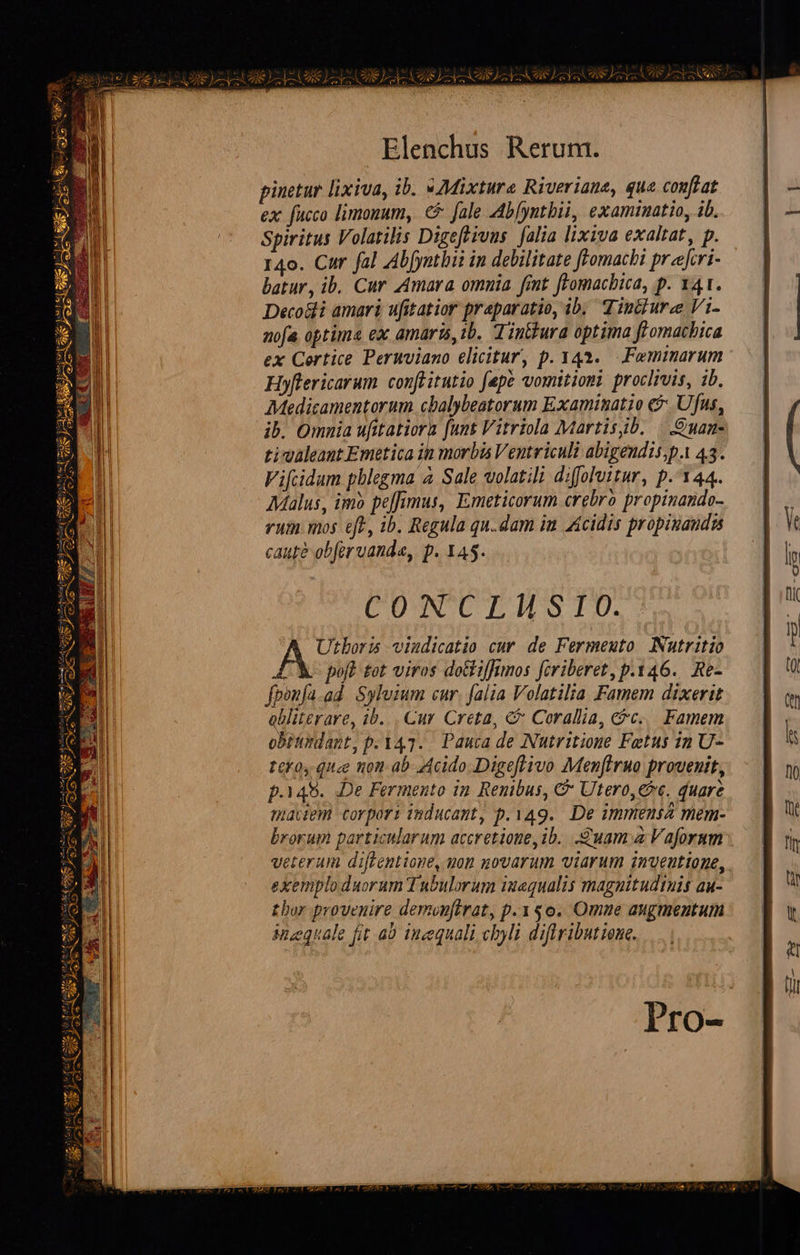                 i Elenchus Rerum. pinetur lixiva, ib. «Mixture Riveriane, que conftat ex fucco limonum, €5 fale Ab[yntbii, examinatio, ib. Spiritus Volatilis Digefeivus. alia lixiva exaltat, p. 140. Car fal Abfyntbii in debilitate [romachi prfcri- batur, ib, Cur Amara omnia frnt feomacbica, p. 141. Deco&amp;li amari ufitatior praparatio, ib; dinturze Vi- nofa optima ex amaris, 1b. din&amp;ura optima flomatbica ex Certice Peruviano elicitur, p. 343... Femmarum Hyflericarum conftitutio fepe vomitiomi proclivis, ib. Moedicamentorum cbalybeatorum Examimatio e$: Ufus, ib. Omnia ufitatiora funt Vitriola Martisb. |. .Ouan- tivaleaut Emetica ih morbis Ventriculi abigendis;p. 43. Vifcidum phlegma 4 Sale volatili difolvitur, p.144. Malus, imo peffimus, Emeticorum crebro propinando- rum mos eft, ib. Regula qu.dam im icidis propiuandss caute obfer vand«, p. 145. CUNNCU T HS TU. Utboris vindicatio cur de Fermeuto Nutritio C poft fot viros doGiffimos fcriberet, p.146. Re- fpon[a.ad. Syluium cur. falia Volatilia Famem dixerit obliterare, 1b. . Cur Creta, &amp; Corallia, e&amp;c... Famem obttirdant, p.347. Pauca de Nutritione Fetus in U- tco, quee nom ab Acido. Digeflivo Menflruo provenit, maciem corpori inducant, p.149. De immensa mem- brorum particularum accretione,ib. uam a Vaforum veterum diftentione, yon novarum viarum inventione, exemplo duorum Tubulorum iuequalis magnitudinis au- thor provenire demonftrat, p.150. Omne augmentum Mueuale fit a0 inequali cbyli diftributiene. 