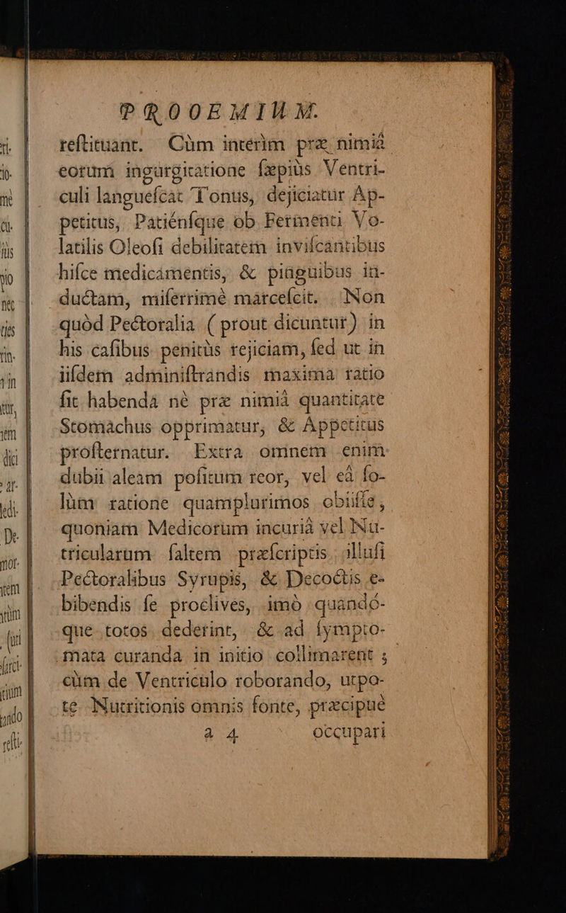 PROOEMIM XM. reftituant. — Cüm interim pre nimia. eorum ingurgiatione fxpius Ventri- | culi languefcat Tonus, dejiciatur Ap- peticus, Patiénfque ob Fermenti Vo Q- latilis Oleofi debilitatem. invifcantibus ductam, niiferrimé matceícit. | Non quod Pectorali la ( prout dicuntur) in his cafibus. penitüs rejiciam, fed. ut in iídetn adminiftrándis maxima ratio fit. habendà né pra nimià quantitate Stomaáchus x gene & Appetitus proflernatur. Extra omnem enim dubii aleam pofitum reor, vel 9 Ío- làm ratione quamplurimos ob jiifia , quoniatn Medicorüm i incurià vel INa- tricularüm | faltem prafcriptis illafi Pectoralibus Syrupis, & Decocti is .£- bibendis fe proclives, imó | quandc- que..totos. dederint, & ad íympto- cüm de Ventricülo roborando, utpo- te. Nutritionis omnis fonte, pracipue à A occupari
