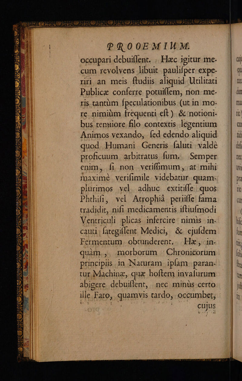x ^ 2] AER iv P-—1- um —V-— M ——- NS  A2 25 ER CJ Z2 ER UE ERSLOLAES GOD CR SUIS GS e a —À— t -                            ?ROOEMIMM.              occupari debuiflent. .. Hzc igitur me- | dij cum revolvens libuit paulifperexpe- | q riri an meis ftudiis aliquid Uilitati — | u Publice conferre potuiffem, non-me- — | in ris tantiim fpeculationibus (utin mo- | m re nimiüm frequenti eft). &amp;cnotioni- — | i bus tengiore fllo contextis legentium — | a Animos vexando, íed edendo aliquid — | iui quod Humani Generis faluti .valdé — | di proficuum. arbitratus fum.. Semper | m enim, Íi non veriffimum, at mihi | ui peo verifimile tudsladyd quam- jw plurimos vel. adhuc extirffe quos |] « Phthifi, vel Atrophià peniffe fama — | ur id. nifi medicamentis iftiufmodi — | | Ventriculi plicas infercire: nimis in- — | lf cauti ; fategiflent Medici, &amp; ejufdem l| lon Fermentum. obtunderent, Hz, in- | i quàm. , morborum :Chronicorum | [jj principiis. in Naturam ipfam paran- |l tur Machine, qua hoftem invafurum — | abigere. debuiflent, nec. minus certo ji ile. Faro, o His tardo, occumbet,     eu ER E