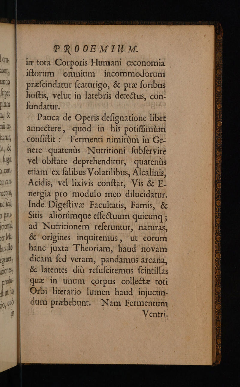 PROOEMIMM. irr totà Corporis Humani ceconomia iterum omnium incommodorum prafcindatur fcaturigo, & prz foribus hoftis, velut in latebris detectus, con- fundatur. : Pauca de Operis defignatione libet annectere, quod in his potiffimüm confiftit: Fermenti nimirüm in Ge- nere quatenus Nutritioni fubfervire Yel obftare. deprehenditur, quateniis etiam ex falibus Volatilibus, Alcalinis, Acidis, vel lixivis conftat, Vis & E- nergia pro modulo meo dilucidatur. Inde. Digeftivz Facultatis, Famis, & Sitis. aliorümque effectuum quicunq ; ad Nutritionem referuntur, naturas, & origines inquiremus, ut eorum hanc juxta Theoriam, haud novam dicam fed veram, pandamus arcana, & latentes dià refufcitemus fcintillas quz in unum corpus collectz toti Orbi literario lumen haud injucun- dum prebebunt. Nam Fermentum | OWN Ventri-