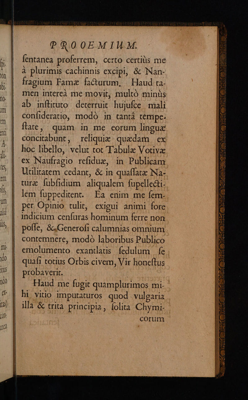 e po - NP NENNEN Lili — mu— ?PROOEMIMM fentanea proferrem, certo certiüis me à plurimis cachinnis excipi, & NNan- Ífrapgium Famz facturum, | Haud ta. men intereà me movit, multó minüs ab inftituto deterruit. hujufce, niali confideratio, modó in tantà tempe. flate, ; quam. in me eorum linguz concitabunt, reliquie: quedam | ex hoc libello, velut tot Tabula Votiva Utilitatem cedant, & in quaffatze Na- turz fubfidium aliqualem fupelle&i- lem fuppeditent. Ea enim me fem. per Opinio tulit, exigui animi fore indicium cenfaras hominum ferre non poffe, &.Generofi calumnias omnium contemnere, modo laboribus Publico emolumento exantlats fíedulum fe quafi totius Orbis civem, Vir honeftus probaverit. ESOS Haud me fugit quamplurimos mi. ' hi vitio Imputaturos quod vulgaria illa & trita principia, folita Chymi- corum