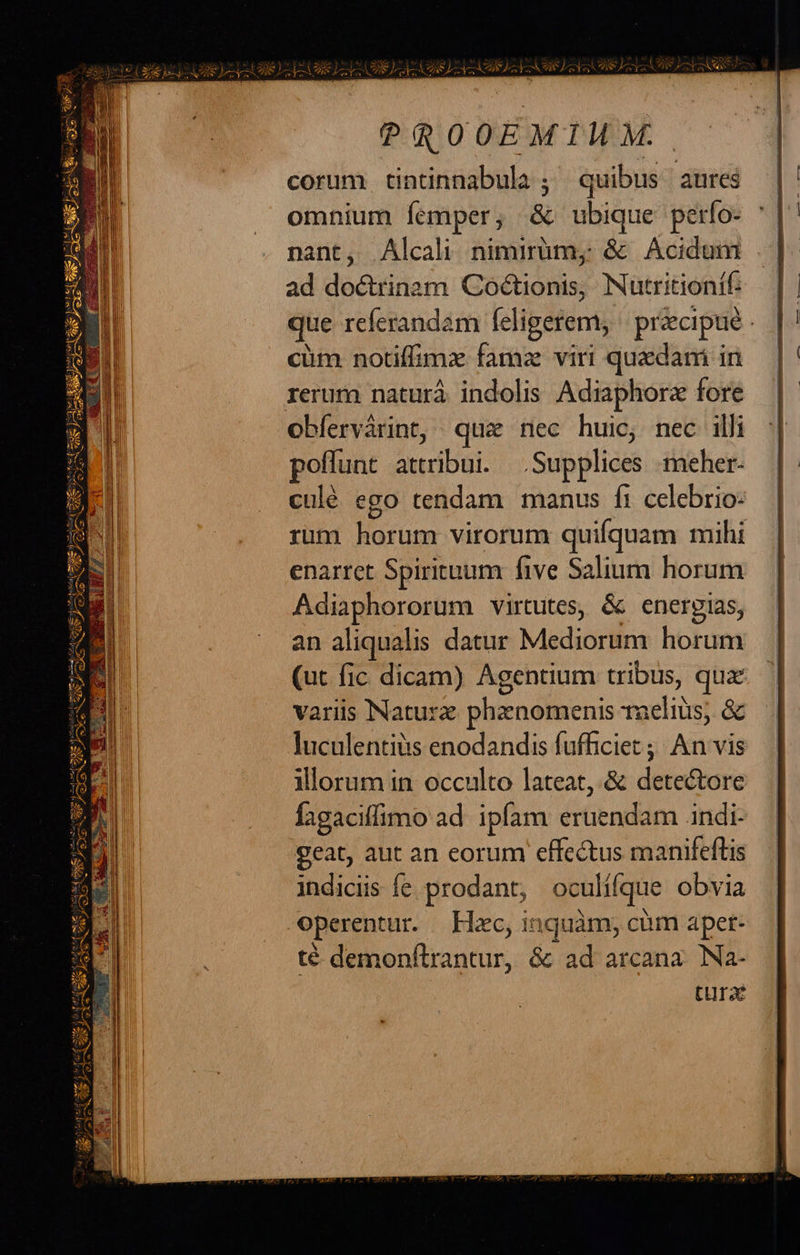 ec eye gian iege mcs i5 CACPIBSY J^ SL CESEABRS Is TH EYE IL E TUE r7 Y E 7, PROOEMIMM corum tintinnabula ; quibus anres ad doctrinam Coctionis, Nutritionif. que referandam feligerem, | precipue - cüm notiffimz famz viri quadani in obfervàrint, qua nec huic, nec illi poffunt attribui. Supplices ;meher- culé ego tendam manus fi celebrio- rum horum virorum quifquam mihi enarret Spirituum five Salium horum Adiaphororum virtutes, & energias, an aliqualis datur Mediorum horum (ut fic dicam) Agentium tribus, qux variis NNaturz phzenomenis 1aeliüs; & luculentiiis enodandis fufficiet ;; An vis illorum in occulto lateat, & detectore fagaciffimo ad ipfam eruendam .indi- geat, aut an eorum effectus manifeftis indiciis fe prodant, oculífque obvia operentur. Hac, inquàm, cim apet- té demonftrantur, & ad arcana. Na- tura