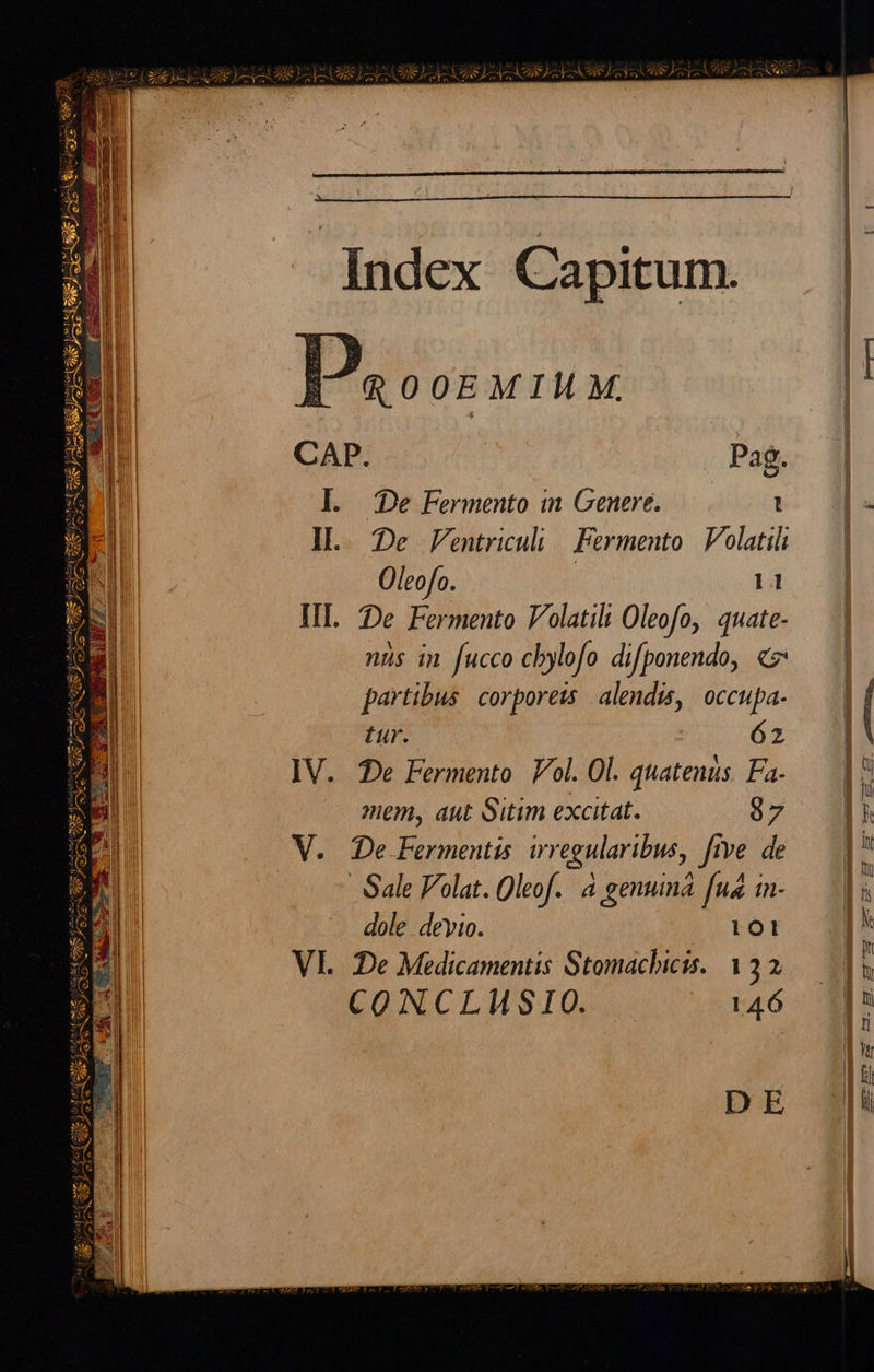  zsgee puel mE EE ^ ls VEN ) pev ys ML teg pa YSW s [c] NU amiet (s ES L5 RA: emis cs 2S e art S e             NEN COURS Rn eem Mid t Mes TOS) ce eed        CAP. l. De Fermento in Genere. I... De Fentriculi | Fermento | olatili Oleofo. | III. De Fermento Volatili Oleofo, quate- nüs in fucco cbylofo difponendo, «7 partibus. corporeis alendis, occupa- tur. IV. De Fermento Vol. Ol. quatenüs. Fa. mem, aut Sitim excitat. V. De Fermentis irregularibus, five. de        |: 11 62 97 dole. deyio. lol CONCLHMSIO. 146    