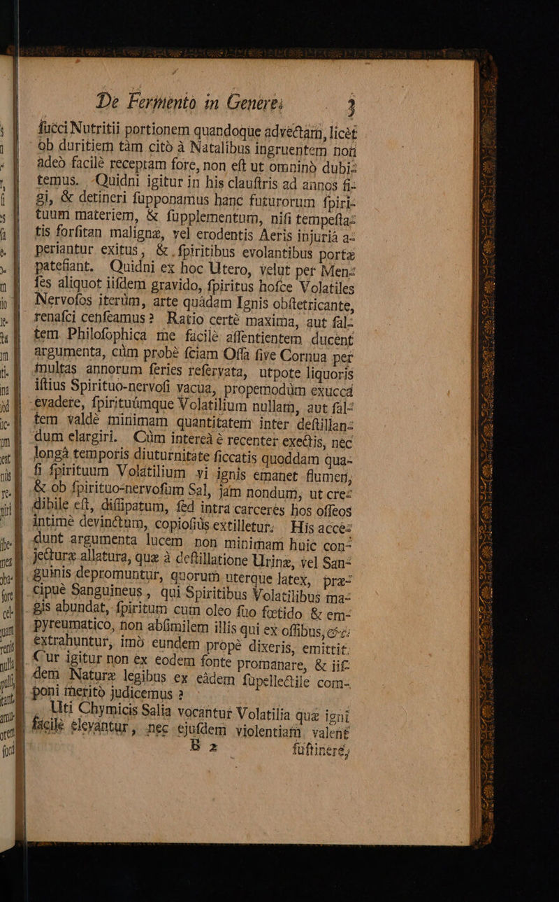 —         De Ferinento in Generei x fucci Nutritii portionem quandoque adve&amp;am, licét ob duritiem tàm cito à Natalibus ingruentem Doi adeo facilé receptam fore, non eft ut omninó dubi: temus. -Quidni igitur in his clauftris ad annos £i 8i, &amp; detineri füpponamus hanc futurorum fpiri: tuum materiem, &amp; füpplementum, nifi tempeftaz tis forfitan maligne, vel erodentis Aeris injuriá a- periantur exitus, &amp;.fpiritibus evolantibus port patetiant, Quidni ex hoc Utero, velut per Menz [es aliquot iifdem gravido, fpiritus hofce Volatiles Nervofos iterüm, arte quádam Ignis obftetricante, tem. Philofophica rne fácilé affentientem ducent argumenta, cüm probé fciam Offa five Cornua per fnultas annorum feries refervata, utpote liquoris iftius Spirituo-nervofi vacua, propemodüm exucca tem valdé minimam quantitatemr inter deftilian: dum elargiri. Cüm intereà à recenter exectis, nec longà temporis diuturnitate ficcatis quoddam qua- fi fpirituum Volatilium yi ignis emanet flumen; &amp; ob fpirituo-nervofüm Sal, jam nondum, ut crez üibile eft, diffipatum, fed intrd carceres hos offeos intime devinctum, copiofids extilletur. — His acces dunt argumenta lucem non minimam huie con^ jura allatara, quz à deftillatione Urinz, vel San: guinis depromuntur, quorum uterque latex, prz- cipue Sanguineus , qui Spiritibus Volatilibus ma: pyreumatico, non ab(imilem illis qui ex offibus, cé; extrahuntur, imó eundem propé dixeris, emittit. dem Nature legibus ex eàdem füpelledile com- . Uti Chymicis Salia vocantur Volatilia quz igni B z füftinerg,   