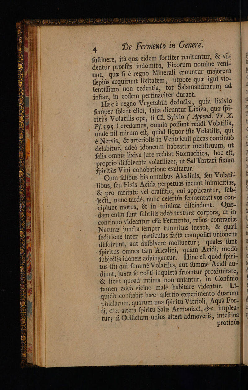 (üftinere, ità quz eidem fortiter renituntur, &amp; viz dentur prorfüs indomita, Fixorum nomine veni- unt, quz fi é regno Minerali eruuntur majorem fapiüs acquirunt fixitatem, utpote quz igni vio- lentiffmo non cedentia, tot Salamandrarum ad inftar, in eodem pertinaciter durant. —— Hacé regno Vegetabili dedu&amp;a, quia lixivio femper folent elici, falia dicuntur Lixiva, quz fpi- riths Volatilis ope, fi CI. Sylvio ( Append. Tr. X. Pf.$95.) credamus, omnia poffunt reddi Volatilia, unde nil mirum eft, quód liquor ifte Volatilis, qui à Nervis, &amp; arteriolis in Ventriculi plicas continuó delabitur, adeó idoneum habeatur menftruum, ut filia omnia lixiva jure reddat Stomachica, hoc eft, proprio diffolvente volatilizet, ut Sal Tartari fixum fpiritàs Vini cohobatione exaltatur. | Cum falibus his omnibus Alcalinis, feu Volati- libus, feu Fixis Acida perpetuas ineunt inimicitias, | &amp; pro raritate vel craffitie, cui applicantur, füb- | je&amp;i, nunc tarde, nunc celeriüs fermentati vos con- | cipiunt motus, &amp; in minima difcindunt. Quz- ] dam enim funt fübtilis adeo texture corpora, ut in | continuo videantur effe Fermento, rebus contrarie | Nature jundta femper tumultus ineant, &amp; quafi ! feditione inter particulas fa&amp;tà compofiti unionem I dilolvunt, aut diffolvere moliuntur; quales funt | fpiritus omnes tàm Alcalini, quàm Acidi, modo | fübje&amp;tis idoneis adjüngantur. Hinc eft quód fpiri- | tus ifti qui fumme Volatiles, aut füumme Acidi au- f diunt, juxta fe pofiti inquietà fruantur proxirmitate, &amp; licet quoad intima non uniantur; in Confinio f tamen adeb vicino malé habitare videntur. Li- quidb conftabit haec. affertio experimento duarum Jj . phialarum, quarum una fpiritu Vitrioli, Aquà For-. ti, cfc. altera fpiritu Salis Armoniaci, ec. implea- tur; fi Orificium unius alteri admoveris, inteftina | protinusg      --— vll TMCMBNT. SESTO HPRRNRG UIT Cet zzgee pue pev sasprecs Mya D I NI DNI  vegan          