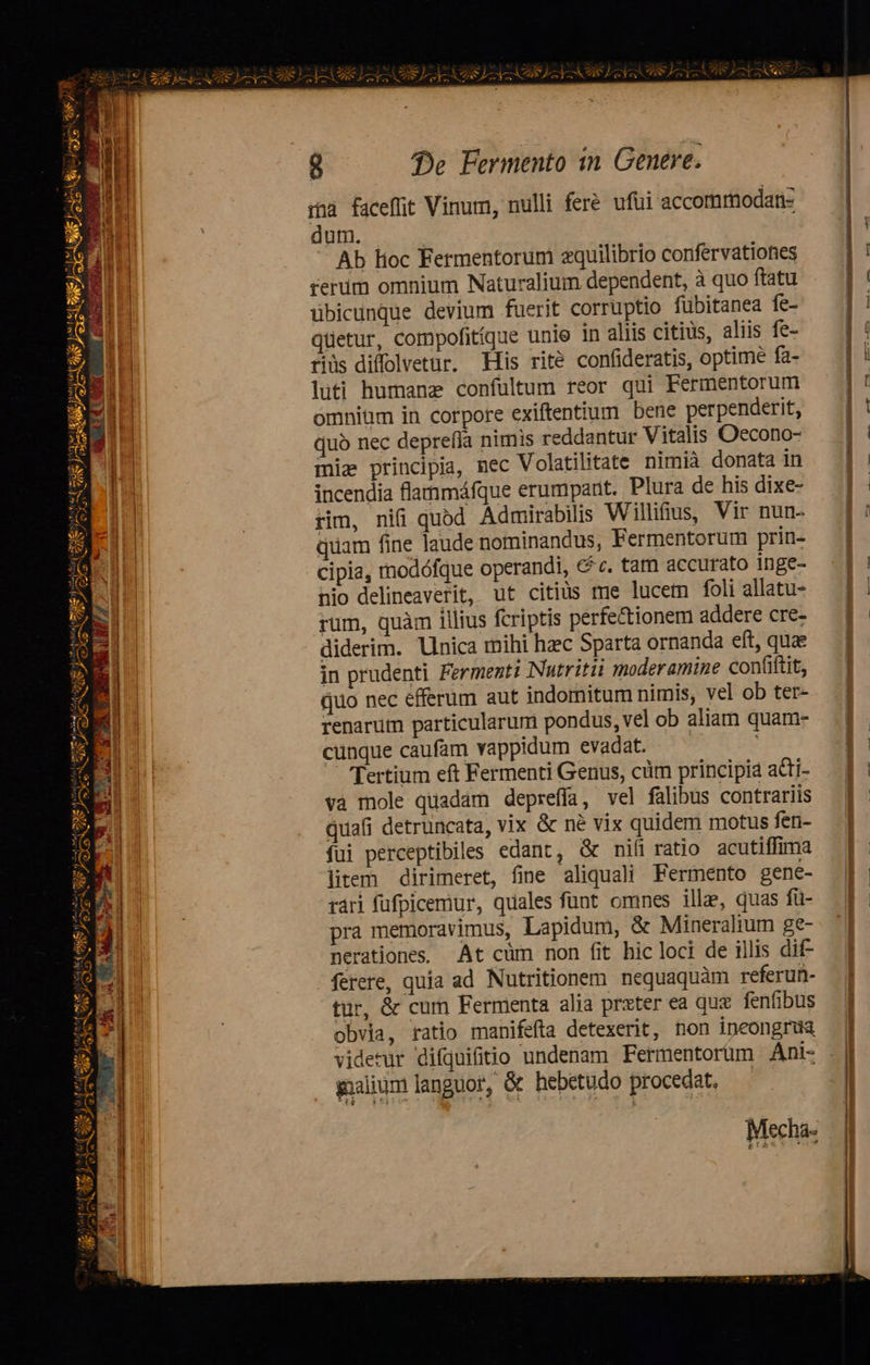 Xia Ej E SIUS USES GI UE) SURE: STER QE O1 Eine Pm uv zh S dti AAT wei (m CERES TER Z1  BU e ima 268 Ne RUN p. - jx r- » ^ ry (de UN Q7 isti  X paie) - e NEN [io Ü 5: Ic] Ü - f do ag oM, o a qn gf aM to t mut m   - VERCENRRT : q^ * (o a ni (sito, / 2-209 D E dad E 5 e : ed : MN » dl 1 D ' A ax iw ; pe 4 Y « L' r    ra wi. Au Or pus TT ET aM n 4 um; oi wd m m 27, L2 fe 8 de Fermento in Genere. rna faceffit Vinum, nulli fer. ufui accomrmodan- dum. — Ab Hoc Fermentorüm zquilibrio confervationes rerum omnium Naturalium dependent, à quo ftatu übicunque devium fuerit corruptio fübitanea fe- qtetur, compofitíque unie in aliis citius, aliis fe- riüs difolvetur. His rité confideratis, optime fa- luti humanz confultum reor qui Fermentorum omnium in corpore exiftentium bene perpenderit, quo nec deprefía nimis reddantur Vitalis Oecono- mia principia, nec Volatilitate nimià donata in incendia flammáfque erumparit. Plura de his dixe- rim, nifi quod Admirabilis Wilifius, Vir nun- quam fine laude nominandus, Fermentorum prin- cipia, rnodófque operandi, C c. tam accurato inge- nio delineaverit, ut citiüs me lucem foli allatu- rum, quàm illius fcriptis perfe&amp;ionem addere cre- diderim. linica mihi haec Sparta ornanda eft, quae in prudenti Fermenti Nutritii moderamine con(iftit, quo nec efferum aut indomitum nimis, vel ob ter- renarum particularum pondus, vel ob aliam quam- cünque caufam vappidum evadat. Tertium eft Fermenti Genus, cüm principia atti- và mole quadam deprefía, vel falibus contrariis quafi detruncata, vix &amp; né vix quidem motus fen- fui perceptibiles edant, &amp; nifiratio acutiffima litem dirimeret, fine aliquali Fermento gene- rári fufpicemiur, quales funt omnes ille, quas fü- pra memoravimus, Lapidum, &amp; Mineralium ge- nerationes. At cüm non fit hic loci de illis dif- ferere, quía ad Nutritionem nequaquàm referun- tür, &amp; cum Fermenta alia prxter ea qux fenfibus obvia, ratio manifefta detexerit, non ipeongrua gaalium languor, &amp; hebetudo procedat, Mecha-                                