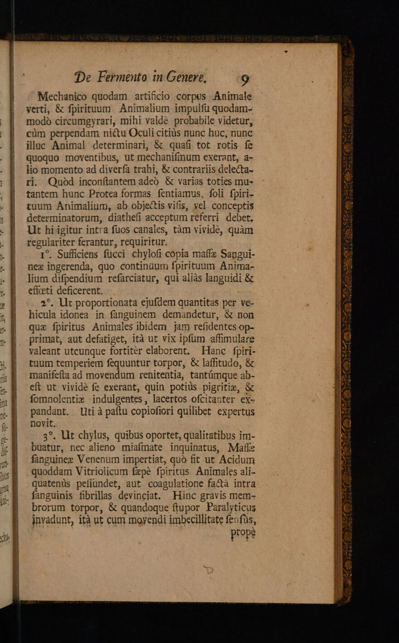 Mechanico quodam artificio corpus. Animale verti, &amp; fpirituum Animalium impulfü quodam- modo circumgyrari, mihi valdé probabile videtur, cüm perpendam nictu Oculi citiüs nunc huc, nunc illuc Animal determinari, &amp; quaíi tot rotis fe quoquo moventibus, ut mechanifinum exerant, a- lio momento ad diverfa trahi, &amp; contrariis delecta- ri. Quod inconftantem adeo. &amp; varias toties mu- tantem hunc Protea formas fentiamus, foli fpiri- tuum Animalium, ab obje&amp;is vifis, vel conceptis determinatorum, diathefi acceptum referri debet, Lit hiigitur int:a fuos canales, tàm vividé, quàm regulariter ferantur, requiritur. 1^. Sufficiens fücci chylofi copia maffz Sapgui- nez ingerenda, quo continaum fpirituum Anima- lium difpendium refarciatur, qui aliàs languidi &amp; effeti deficerent. 2*. llt proportionata ejufdem quantitas per ve- hicula idonea in fanguinem demandetur, &amp; non quz fpiritus Animaies ibidem jam refidentes op- primat, aut defatiget, ità ut vix ipfum affimulare valeant utcunque fortitér elaborent. Hanc fpiri- tuum temperiem fequuntur torpor, &amp; laffitudo, &amp; manifefta ad movendum renitentia, tantámque ab- eft ut vividé fe exerant, quin potiüs pigritiz, &amp; fomnolentiz Mindulgentes, lacertos ofcitanter ex- pandant. Uti à paftu copiofiori quilibet. expertus novit. 3*. Ut chylus, quibus oportet, qualitatibus im- buatur, nec alieno miafmate inquinatus, Mafíz fanguinez Venenum impertiat, quó fit ut Acidum quoddam Vitriolicum fxpé fpiritus Animales ali- quatenüs peíiundet, aut coagulatione factà intra fanguinis fibrillas devinciat. Hinc gravis mem- brorum torpor, &amp; quandoque ftupor Paralyticus invadunt, ità ut cum moyendi imbecillitate fenfus, : ! prope                                                : — c— mmis Gy uu  ^   t ^t Pee nef fetu ve d M, Mp Ss P3 ^ Amd. Ame P) AC NT 4m e ds Ww d.i Meri edo Dav] ol RARE! 7] Wi ePi Dr H id Valet aae p lovis a ( A i : Lr