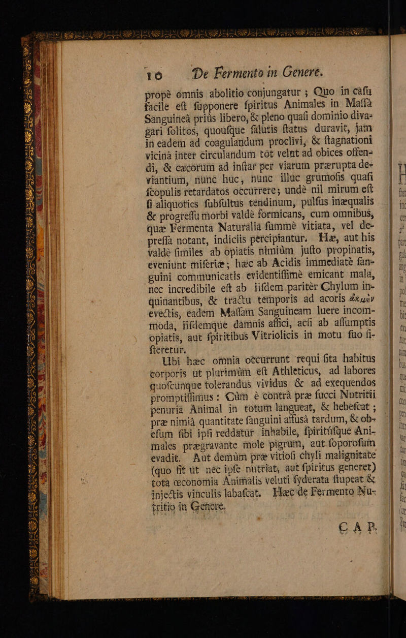 2 es | e kl cr box LII po e ies; i Md NL. 21 &amp; zu —tr- 23 ( zu Te. OE AS Be SV UIÁSYuM TIN S MÀ ny dores EB P 7 S uem e 1 2» PL» C NS YN PY ANN A                                  16. De Fermento in Genere. | propé omnis abolitio conjungatur ; Quo in cáfü | facile eft füpponere fpiritus Animales in Maffà — | Sanguirieà priüs libero, &amp; pleno quafi dominio diva: sari folitos, quoufque fulutis ftatus duravit, jam in eadem ad coagulandum proclivi; &amp; ftagnationi — | vicina inter circulandum tot velnt ad obices offen- — |       di, &amp; czcorüm ad inflar per viarum preruptades — | Y viantium, nünc huc, nunc iliuc grumofis quafi — | t fcopulis retardatos occurrere; undà nil mirum eft | f (i aliquoties fubfültus tendinum, pulfus imzqualis | j. &amp; progreffu morbi valde formicans, cum omnibus, | quz. Fermenta Naturalia fumme vitiata, vel de- | j preffà notant, indiciis perciptantur. Hs, aut his   valdé fimiles ab opiatis nimiüm juíto propinatis, | j^ eveniunt miferi ; hac ab Acidis immediate fan- — | ;, guini communicatis evidentiffme emicant mala, | ^ nec incredibile eft ab iifdem paritér Chylum in- — | ,, Qquinantibus, &amp; tra&amp;u temporis ad acoris Zxuj» — | t evectis, eadem Matfam Sanguineam luere incom- I i foda, iifdemque damnis affici, ac(i ab aflumptis opiatis, aut fpiritibus Vitriolicis ià motu faüoíi- | h           libi hec omnia occurrunt requi ita habitus | M corporis nt plurimum eft Athleticus, ad labores P quofcunque tolerandus vividus &amp; ad exequendos .] ^. promptillimus: Cm 6 contrà pre fucci Nntritüi — | n penurià Animal in totum langueat, &amp; hebefcat ; | 2 pra: nimià quantitate fanguini affusà tardum, &amp;ob. 34 efum fibi ipfi reddatur inhabile, fpiritüfgue Ani- 1 7 males praegravante mole pigrum, aut foporofum | t evadit. Aut demum prae viriofi chyli malignitate | :  (quo fit ut nec ipfe nutriat, aut fpiritus generet) |] tota ceconomia Animalis veluti fyderata flupeat &amp; |. ] ; Ti inje&amp;tis vinculis labafcat, Haec de Fermento Nu- | l. CAnRJjJIt  