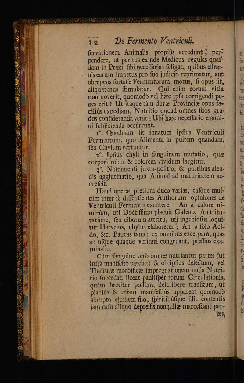 2091-2 m EE D» i keep tw LY s SCIEN fervationem Animalis propiüs accedunt; per- pendere, ut peritus exinde Medicus regulas quaf- nisearum impetus pro füo judicio reprimatur, aut obrepens fortaffe Fermentorum motus, fi opus fit, aliquatenus ftimulatur. Qui enim eorum vitia non noverit, quomodo vel hc ipfa corrigendi pe- nes erit? llt itaque tàm durze Provinciz opus fa- ciliüs expediam, Nutritio quoad omnes fuos gra- dus confideranda venit : Ubi hzec neceffario exami- ni fubjicienda occürrunt. r. Quodnam fit innatum ipfius Ventriculi Fermentum, quo Alimenta in. pultem. quandam, feu Chylum vertuntur. 2*. Ipfius chyli in fanguinem mutatio, qua corpori robur & colorem vividum largitur. 5^. Nutrimenti juxta-pofitio, & partibus alen- dis agglutinatio, quà Animal ad maturitatem ac- crefcit. : Haud operz pretium duco varias, eafque mul- tüm inter fe diffentientes Authorum opiniones de Ventriculi Fermento excutere, ^ Án à calore ni- mirüm, uti Doctiffimo placuit Galeno, An tritu- ratione, feu ciborum attritu, uti ingeniofüs loqui- tur Harveius, chylus elaboretur ; An à folo Aci. do, &c. Paucas tamen ex omnibus excerpam, quas an ufque quaque veritati congruant, preffius exa- minabo. | Cüm fanguine vero omnes nutriantur partes (ut infrà manifefto patebit) & ob ipfius defe&um,. vel 'Tin&turz morbificee impregnationem nulla Nutri- tio füccedat, liceat paulifpér totum Circulationis, quàm breviter poffum, defcribere tranfitum, ut abrupto. ejufdem filo, fpiritibüfque illic contentis jam cafu aliquo depreffis;nongulle marcefcant par» | | LA EE - 77