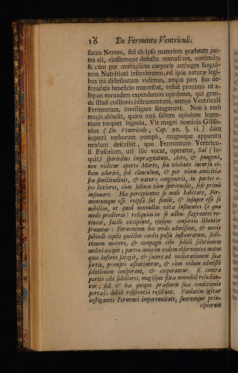 fücco Nerveo, fed ab ipfo materiem prebente par- tes ali, ejufdemque defettu marcefcere, contendo; &amp; cüm per multiplices corporis ambages fangui- tem Nutritioni infervientem, vel ipfis naturae legi- bus ità ditributum vidimus, nequa pars fuo de* fraudata beneficio marcefcat, reftat proximo ut a- liquas eorundem expendamus opiniones, qui gran- de illud co&amp;tionis inftrumentum, nempe V entriculi Fermentum, inveftigare fatagerunt. Non à vero pagis abludit, quàm meá faltem opinione legen- tium torquet ingenia, Vir magni nominis GliIo- nius ( De Ventricuo , Cap; 20. $; vi.) düm ingenti verborum pompà, magnoque apparatu modum defcribit, quo Fermentum. Ventricu- li Fuforium, uti ille vocat, operatur, S4/ ( in- quit) Jpiritibus impragnatum, Acre, &amp; pungens, aon. videtur aperto Marte, feu violento. incr[u cis bum adoriri, Jed. clanculum, €&amp; per. viam amicitie feu fimilitudinis, c mature congeueris, in partes e- jus laxiores, cum. falimas tim. [pirituofas, fefe rima infmuare. Hae percipientes. fe male babitare, Fer- mentumque efe. veipfa. fui fumile, c infuper effe. fe nobilius, ut. quod uonuullas vite imfluentes (e qua sod? pródierat) reliquias in fe adhuc .flagrautes re- timeat, facile excipiunt, ejufque — comjortio libeuter fruuntur :: Fermentum boc modo admi(fum, € ovis fubinde copiis quolibet cordis pulfu iuffauratum, fedis tionem movere, c compagis cibi folidi, folutieuem qoliri occipit s partes interim eadem ob[ervantes motus quos inferre fatagit, c facere ad. meliorationem fte fortis, prompte affentiuntur, &amp; cim. eodum admifti folutionem. confpirant, €? cooperantur. E contra partes cibi folidiores, magi[que fixe monnibil relucfaus pur; fed € be quoque prejentts [ue conditionis partaf« debili refiftentia refi unt. Paulatim igituf inftigantis Fermenti importunitate, fuorumque prius cipior um                         