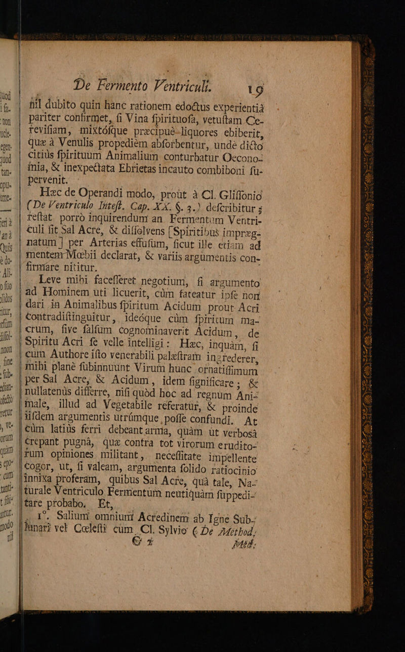 -—£z £-—-^ E t3 | | 1 l , i | ! jl     H !  | | |  De Fermento Ventriculi. 19 ntià pariter confirmet, (i Vina fpirituofa, vetuitam Ce- tevifiam, mixtófque pracipué-liquores ebiberit, : quz à Venulis propediem abforbentnr, unde dicto citius fpirituum Animalium conturbatur Oecono: inia, &amp; inexpectata Ebrietas incauto combiboni fü- pervenit. aol | Hzc de Operandi modo, proüt à Cl. Gliflonio ( De Ventriculo Inteft. Cap. X X. $. 3.) defcribitur ; reffat porro inquirendum an Fermentem Ventri- culi fit Sal Acre, &amp; diffolvens [Spiritibus imprxg- natum | per Arterias effufüm, ficut ille etism ad mentem Moebii declarat, &amp; variis argumentis Con- - firmare nititur. oy Leve mihi facefleret negotium, fi argumento ad Hominem uti licuerit, cüm fateatur ipfe nori dari ia Apimalibus fpiritum Acidum prout Acri Contradiftinguitur, ideóque cüm fpiritum ma- crum, five falfum cognominaverit Acidum, de Spiritu Acri fe velle intelligi: Hzc, inquàm, fi atu inzrederer, c ornatiffimum idem fignificare; &amp; hoc ad regnum Ani: male, illud ad Vegetabile réferatur, &amp; proinde ufdem argumentis utrümque , poffe confundi. At Cüm latius ferri debeant arma, quàm ut verbos €repant pugnà, qux contra tot virorum erudito- rum opiniones militant, neceffitate impellente €ogor, ut, fi valeam, argumenta folido ratiocinio xa proferam, quibus Sal Acre, quà tale, Na turale Ventriculo Fermentür neutiquàm füppedi- Ec probe. BR ov no. | , I. Sulium omniuni Acredinem ab Igne Sub.; hari vel Codeftüi cum. CI. Sylio € Dé AMetbod; € 5 ptedf, per Sal Acre, &amp; Acidum,                                           