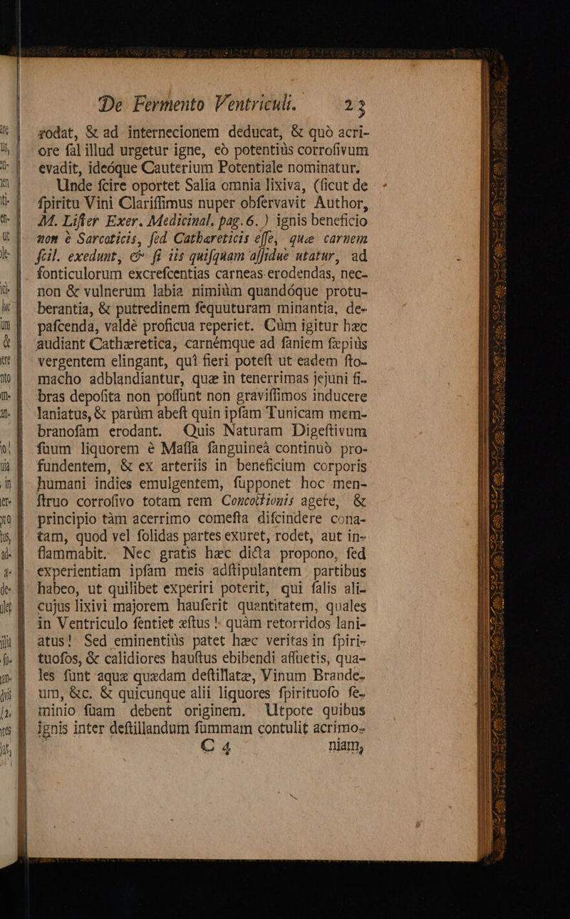     SneEME- Reiser es cus Mic peur gp ael EM e RR c aa  De Fermento Ventriculi. 205 zodat, &amp; ad internecionem deducat, &amp; quo acri- ore fal illud urgetur igne, eó potentius corrofivum evadit, ideóque Cauterium Potentiale nominatur. Unde fcire oportet Salia omnia lixiva, (ficut de fpiritu Vini Clariffimus nuper obfervavit Author, 4M. Lifter Exer. Medicinal. pag. 6. ) ignis beneficio zom e Sarcoticis, fed Cathareticis effe, que caruem fcil. exedunt, c fi iis quifquam ajfidue utatur, ad fonticulorum excrefcentias carneas erodendas, nec- non &amp; vulnerum labia nimiüm quandóque protu- berantia, &amp; putredinem fequuturam minantia, de- pafcenda, valde proficua reperiet. Cüm igitur hxc audiant Cathzretica, carnémque ad faniem fzpiüs vergentem elingant, qui fieri poteft ut eadem fto- macho adblandiantur, qua in tenerrimas jejuni fi- bras depofita non poffunt non graviffimos inducere laniatus, &amp; parüm abeft quin ipfam Tunicam mem- branofam erodant. Quis Naturam Digeftivum füum liquorem é Maffa fanguineà continuo pro- fundentem, &amp; ex arteriis in. beneficium corporis humani indies emulgentem, fuüpponet hoc men- ftruo corrofivo totam rem Cozcoiliogis agete, &amp; principio tàm acerrimo comefta difcindere cona- tam, quod vel folidas partes exuret, rodet, aut in- flammabit. Nec gratis hec dica propono, fed experientiam ipfam meis adftipulantem | partibus habeo, ut quilibet experiri poterit, qui falis ali- cujus lixivi majorem hauferit quentitatem, quales in Ventriculo fentiet xftus ! quàm retorridos lani- atus! Sed eminentiüs patet hac veritas in fpiri- tuofos, &amp; calidiores hauftus ebibendi affüetis, qua- les funt aquz quedam deftillatze, Vinum Brande. um, &amp;c. &amp; quicunque alii liquores fpirituofo fe. minio fuam debent originem. lltpote quibus . ignis inter deftillandum fummam contulit acrimo- | C 4 niam,                                      