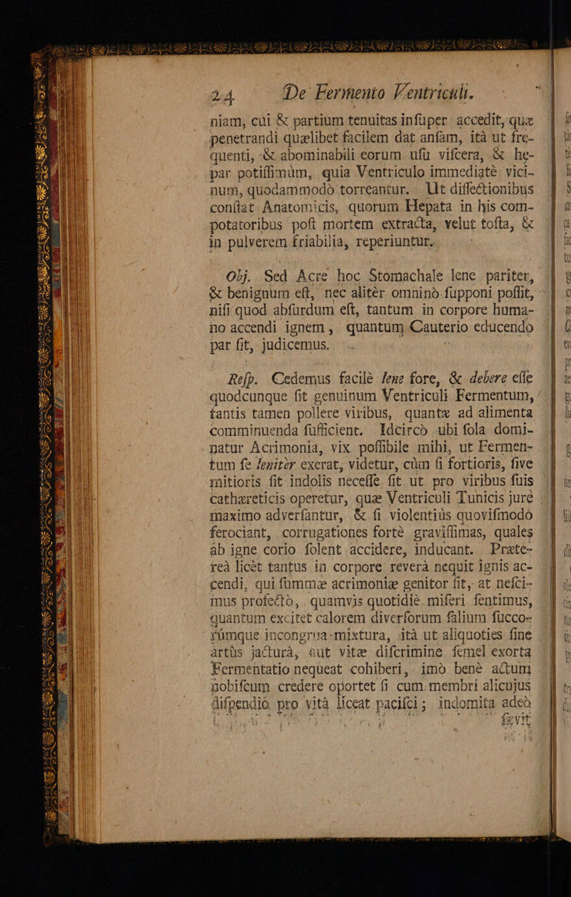                                 COS )]- I VEU AS Ye TIS I («De Fermento Fentriculi. niam, cui &amp; partium tenuitas infüper. accedit, quz penetrandi quzlibet facilem dat anfam, ità ut frc- quenti, -&amp; abominabili eorum ufü vifcera, X he- par potiffimum, quia Ventriculo imt ediaté vici- num, quodammodo torreantur. Ut diffe&amp;tionibus conflat Anatomicis, quorum Hepata in his com- potatoribus pofi mortem extracta, velut tofta, &amp; in pulverem £riabilia, reperiuntur. | - lj. Sed Acre hoc Stomachale lene e &amp; benignum eft, nec alitér omnino fupponi poffit, nif | quod abfurdum eft, tantum in corpore huma- io accendi ignem , quantum Cauteri jio educendo par fit, judicemus. | mefp. Cedemus facilé eme fore, &amp; delere effe quodcunque fit RENI Ventriculi Fermentum, tantis támen pollere viribus, quante ad alimenta comminuenda füffücient. Idcirco ubi fola domi- patur Ácrimonia, vix poffibile mihi, ut Fermer- tum fe Jenitér exerat, videtur, cüm fi fori tioris, five mitioris fit indolis neceffe. fit ut pro viribus fuis cathareticis operetur, quae Ventriculi Tunicis jure maximo adverfantur, &amp; fi violentiüs quovifmodo ferociant, corrugationes forté graviflimas, quales ab igne corio folent accidere, inducant. Prate- reà licét tantus in corpore reverà nequit ignis ac- cendi, qui fümmze acrimonia genitor fit, at neíci- inus prof ectó, . quamvis quotidie. miferi fentimus, quantum excitet calorem diverforum falium fucco- rmque Fipngroa) mixtura, ità ut aliquoties fine artüs jacturà, aut vita difcrimine femel exorta Fermentatio nequeat cohiberi,. imo bene actum nobifcum credere oportet fi cum. membri alicujus difpendio. pro vità liceat pacifci; indomita adeà | Wc Np ev Lu fg vit                                     