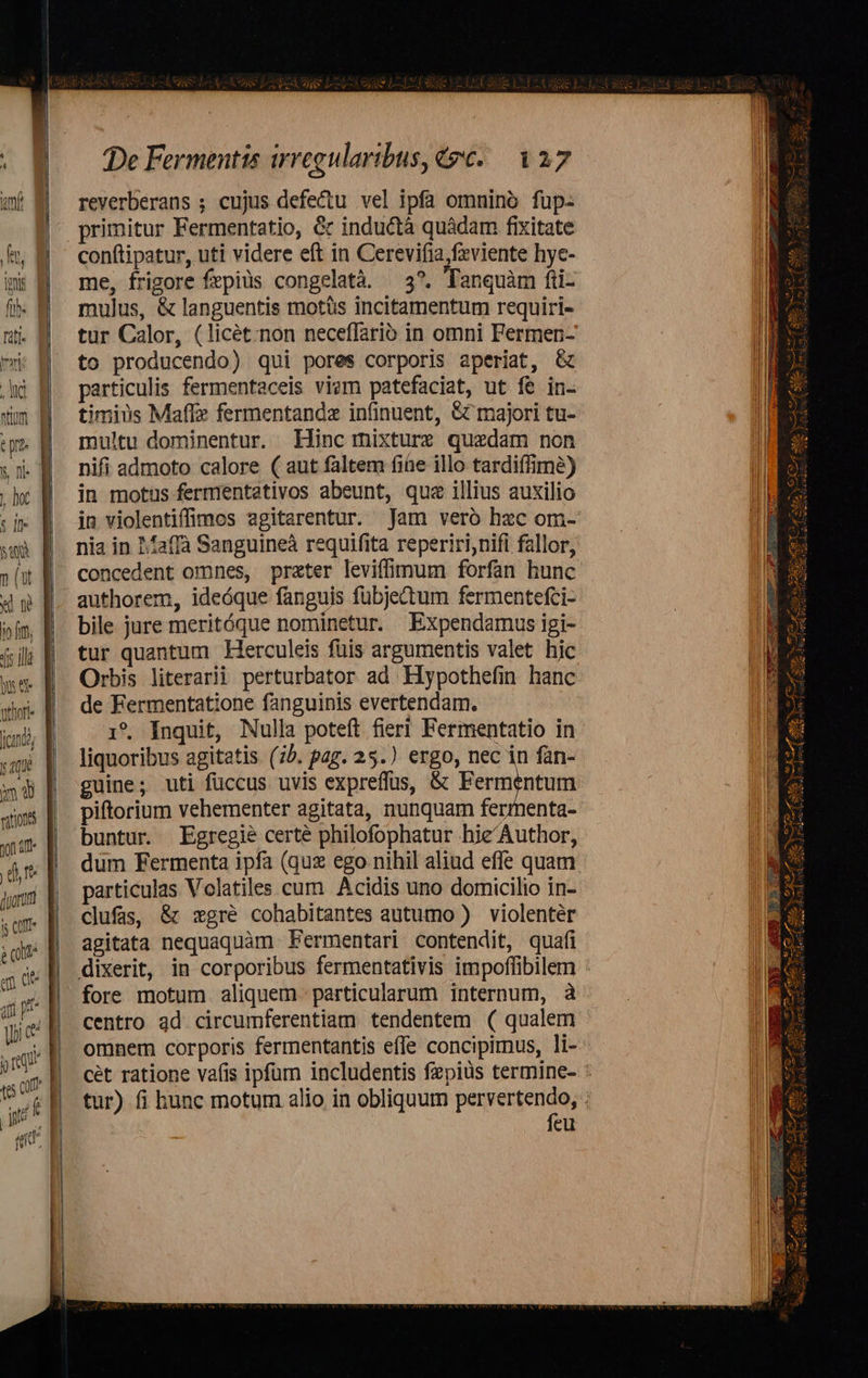 Re t m Kor Ar m m De Fermentis irregularibus, 2€. 127 reverberans ; cujus defe&tu vel ipfa omnino fuüp- primitur Fermentatio, & inductà quàdam fixitate conftipatur, uti videre eft in Cerevifia,feviente hye- me, frigore fepiüs congelatà. —3*. Tanquàm fi- mulus, & languentis motüs incitamentum requiri- tur Calor, (licét;non neceffario in omni Fermen- to producendo) qui pores corporis aperiat, & particulis fermentaceis vie patefaciat, ut fe in- timius Maffz fermentandz infinuent, & majori tu- multu dominentur. Hinc mixture quedam non nifi admoto calore ( aut faltem fie illo tardiífimé) in motus fermentaetivos abeunt, quz illius auxilio in violentiffimos agitarentur. Jam veró hzc om- nia in 1affà Sanguineà requifita reperiri;nifi fallor, concedent omnes, prater leviffimum forfan hunc authorem, ideóque fanguis fubjectum fermentefci- bile jure meritóque nominetur. Expendamus igi- tur quantum Herculeis füis argumentis valet hic Orbis literarii perturbator ad Hypothefin hanc de Fermentatione fanguinis evertendam. 1*. Inquit, Nulla poteft fieri Fermentatio in liquoribus agitatis (75. pag. 25.) ergo, nec in fan- guine; uti füccus uvis expreffus, & Pementum piftorium vehementer agitata, nunquam fermenta- buntur. Egregie certé philofophatur hie'Author, dum Fermenta ipfa (quz ego nihil aliud effe quam particulas Volatiles cum. Acidis uno domicilio in- clufas, & :zgré cohabitantes autumo ) violenter agitata nequaquàm Fermentari contendit, quafi dixerit, in corporibus fermentativis impoffibilem fore motum aliquem particularum internum, à centro ad circumferentiam tendentem ( qualem omnem corporis fermentantis effe concipimus, li- cét ratione vafis ipfum includentis fepiüs termine- : tur) fi hunc motum alio in obliquum pervertendo, feu