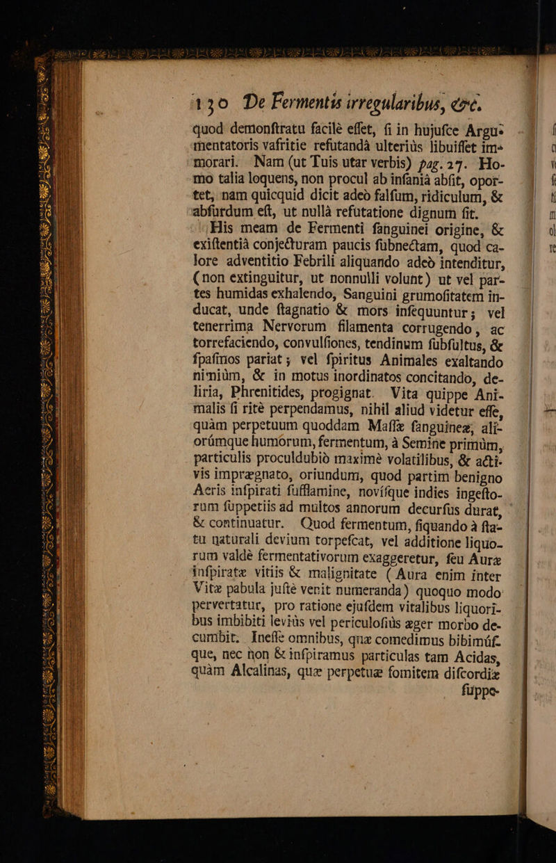 E LEGE) Es ee ) 130 De Fermentis irregularibus, ezc. quod demonftratu facilé effet, fi in hujufce Argu: rmentatoris vafritie refutandà ulterius libuiffet im morari. Nam (ut Tuis utar verbis) p47.27. Ho- mo talia loquens, non procul ab infaniá abfit, opor- tet, nam quicquid dicit adeo falfum, ridiculum, & .His meam de Fermenti fanguinei origine, & exiftentià conjecturam paucis fübnectam, quod ca- lore adventitio Febrili aliquando adeó intenditur, (non extinguitur, ut nonnulli volunt) ut vel par- tes humidas exhalendo, Sanguini grumofitatem in- ducat, unde ftagnatio & mors infequuntur; vel tenerrima Nervorum filamenta corrugendo, ac torrefaciendo, convulfiones, tendinum fübfultus, & fpafinos pariat; vel fpiritus Animales exaltando nimiüm, & in motus inordinatos concitando, de- liria, Phrenitides, progignat. Vita quippe Ani- malis fi rité perpendamus, nihil aliud videtur effe, quàm perpetuum quoddam Maffe fanguinez, ali- orámque humorum, fermentum, à Semine primüm, particulis proculdubià maxime volatilibus, & acti- vis impragnato, oriundum, quod partim benigno Aeris infpirati fufflamine, novífque indies ingefto- & continuatur. Quod fermentum, fiquando à fta- tu gaturali devium torpefcat, vel additione liquo- rum valdé fermentativorum exaggeretur, feu Aurz infpirate vitiis & malignitate ( Aura enim inter Vitx pabula jufte venit numeranda) quoquo modo: pervertatur, pro ratione ejufdem vitalibus liquori- bus imbibiti levids vel periculofiüs zger morbo de- cumbit. . Ineffe omnibus, quz comedimus bibimüf. quàm Alcalinas, quae perpetue fomitem difcordiz füppe-