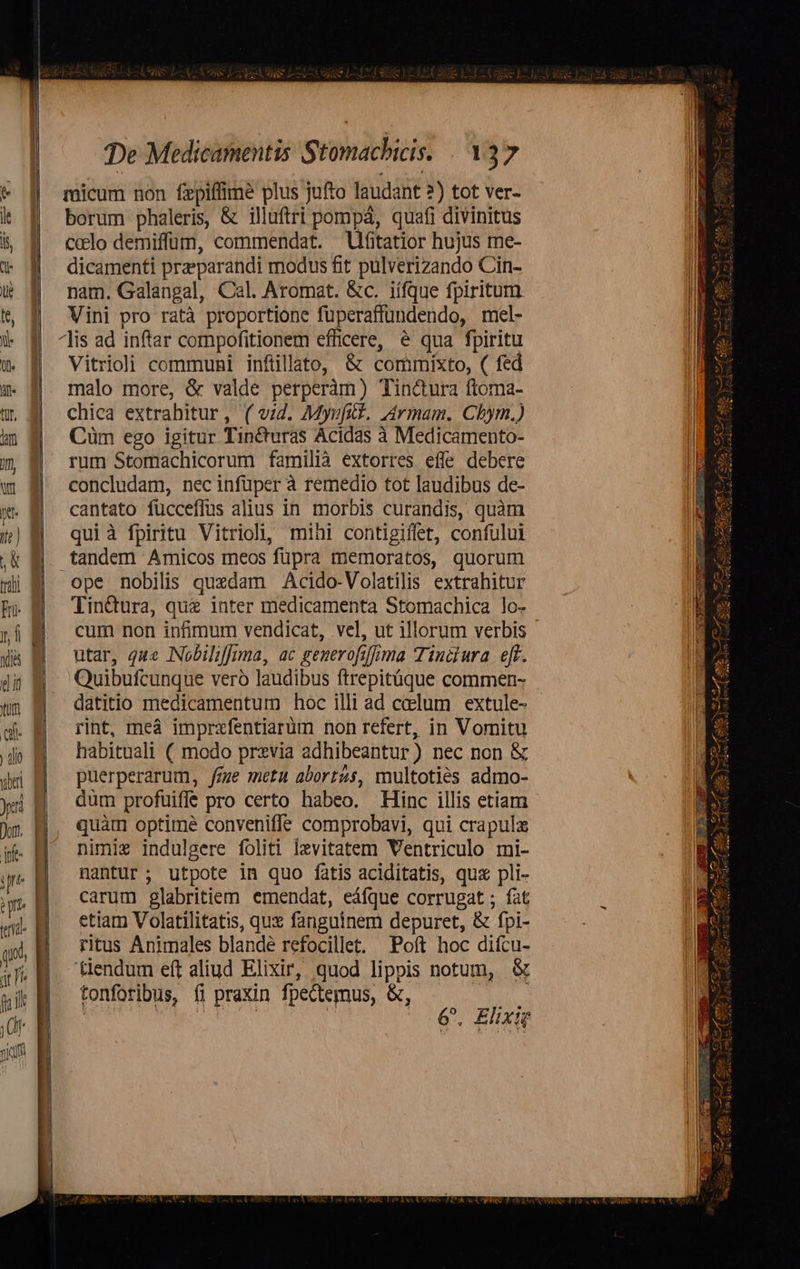 jim wu —R pe x: De Medicamentis Stomacbicis. 137 micum non fepiffimé plus jufto laudant 2) tot ver- borum phaleris, & illuftri pompá, quafi divinitus celo demiffüm, commendat. Ufitatior hujus me- dicamenti przeparandi modus fit pulverizando Cin- nam. Galangal, Cal. Aromat. &c. iífque fpiritum. Vini pro ratà proportione fuperaffundendo, mel- Vitriol communi infüllato, & commixto, ( fed malo more, & valde perperàm) Tincura ftoma- chica extrahitur, ( vid. My»fid. L4rmam. Cbhym.) Cüm ego igitur Tinéturas Acidas à Medicamento- rum Stomachicorum familià extorres effe debere concludam, nec infüper à remedio tot laudibus de- cantato fucceffus alius in morbis curandis, quàm qui à fpiritu Vitrioli, mihi contigiffet, confului ope nobilis quxdam Acido-Volatilis extrahitur Tin&ura, que inter medicamenta Stomachica lo- cum non infimum vendicat, vel, ut illorum verbis utar, que Nobiliffima, ac generofiffima Tiniiura eff. Quibufcunque vero laudibus ftrepitüque commen- datitio medicamentum hoc illi ad celum extule- rint, meà imprxfentiarüm non refert, in Vomitu habituali ( modo previa adhibeantur) nec non & puerperarum, fze metu abort&s, multotiés admo- dum profuiffe pro certo habeo. Hinc illis etiam quàm optime conveniffe comprobavi, qui crapula nimi indulgere foliti Izvitatem Ventriculo mi- nantur ; utpote in quo fatis aciditatis, qux pli- carum glabritiem emendat, eáfque corrugat ; fat etiam Volatilitatis, qux fanguinem depuret, & fpi- ritus Animales blande refocillet. Poft hoc difcu- tendum eft aliud Elixir, quod lippis notum, & tonforibus, fi praxin fpectemus, &, | SNQCE ME x (0€. Elixi