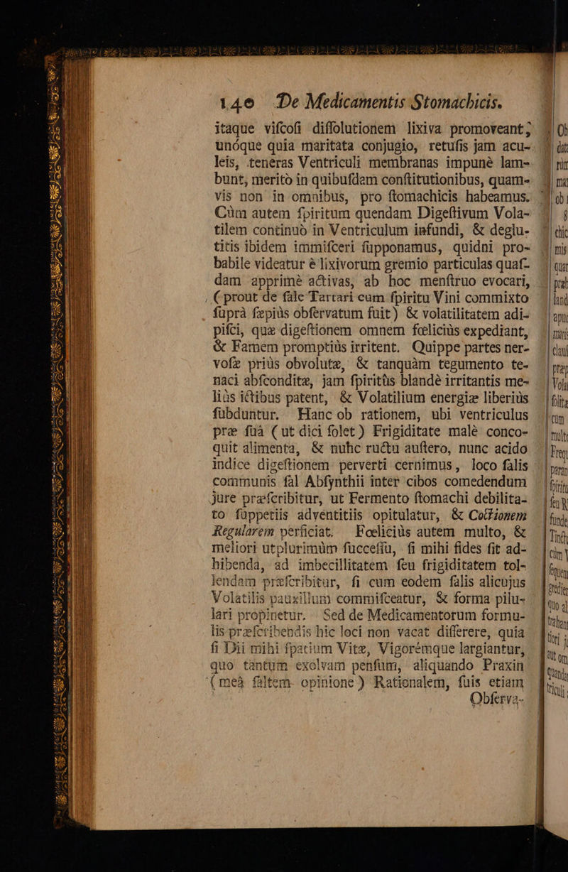   CUM SEAB gc SUIS Ui) cue UBI TUB P  aus sut seul ive M : S zt za Suit USES  evi YES AU PA exe SES LI e X x («Y ig of aeo ot uo Bai a z ac  146 (De Medicamentis Stomacbicis. itaque vifcofi diffolutionem lixiva promoveant; leis, teneras Ventriculi membranas impune lam- bunt, merito in quibufdam conftitutionibus, quam« vis non in omnibus, pro ftomachicis habeamus. Cüm autem fpiritum quendam Digeftivum Vola- tilem continuó in Ventriculum infundi, &amp; deglu- titis ibidem immifceri füpponamus, quidni pro- babile videatur é lixivorum gremio particulas quaf- dam apprime activas, ab hoc menítruo evocari, fuprà fezpiüs obfervatum fuit) &amp; volatilitatem adi- pifci, qux digeftionem omnem foeliciüs expediant, &amp; Famem promptiüs irritent. Quippe partes ner- vofz priüs obvolutz, &amp; tanquàm tegumento te- naci abfconditz, jam fpiritüs blandé irritantis me- liàs ictibus patent, &amp; Volatilium energiz liberiüs fubduntur. Hancob rationem, ubi ventriculus pre fuà (ut dici folet) Frigiditate malé conco- quit alimenta, &amp; nuhc ructu auftero, nunc acido indice digeftionem perverti cernimus , loco falis communis fal Abfynthii inter cibos comedendum jure prefcribitur, ut Fermento ftomachi debilita- to füppetiis adventitiis opitulatur, &amp; CotHionem Regularem perüciat. ^ Eoeliciüs autem multo, &amp; meliori utplurimüm fuccefíu, . i mihi fides fit ad- hibenda, ad imbecillitatem feu frigiditatem tol- lendam przfcribitur, fi cum eodem falis alicujus Volatilis pauxillum commifceatur, &amp; forma pilu- lari propinetur. | Sed de Medicamentorum forma- lis przeferibendis hic loci non vacat differere, quia fi Dii mihi fpatium Vite, Vigoremque largiantur, quo tantum exolvam penfüm, aliquando Praxin Obferva-                                 3 dic 3 mi ]| qui | prat lini | apii | mii | cl | rer | Vola 1 fits ^cüm | troll | Fm 1 param 1 frtrit ES | funde | Tin | cim | tt ] Pride dto 4j J thon T tor j [om f td;   