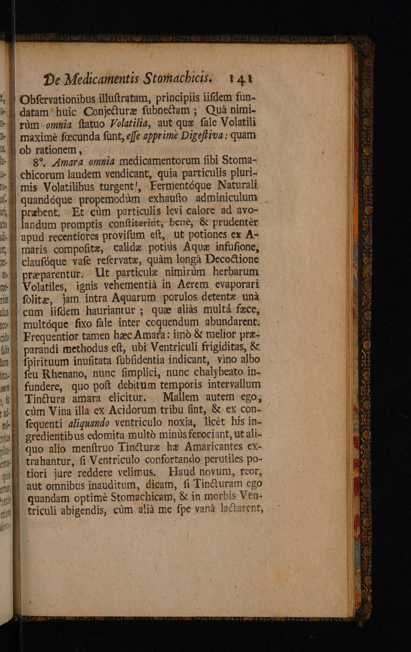                                De Medicamentis Stomachicis. — 141  ' )   *E rim ommia ftatuo Volatilia, aut.quz fale Volatili ]« | maxime fccunda funt, effe apprime Digeftiva : quam 5g ob rationem , | RE 8^ mara omnia medicamentorum fibi Stoma- 1- € chicorum laudem vendicant, quia particulis pluri- [o : mis Volatilibus turgent!, Fermentóque Naturali i-M| quandéque propemodàm exhaufio adminiculum 5n prebent. Et cum particulis levi calore ad avo- i landum promptis conftiterint; beue, &amp; prudenter i. f apud recentiores provifum eft, ut potiones ex À- X maris compofitz, calidz potius Aquz infufione, *- 8 claufóque vafe refervatz, quàm longà Decoctione tM preparentur.. llt particule nimirüm herbarum M Volatiles, ignis vehementià in Aerem evaporari . dE folite, jam intra Aquarum porulos detente unà ds cum iifdem hauriantur ; qua alias multá face, € multóque fixo fale inter coquendum abundarent. ill Frequentior tamen haec Amara: imó &amp; melior prz- f parandi methodus eft, ubi Ventriculi frigiditas, &amp; in M fpirituum inufitata fübfidentia indicant, vino albo i. feu Rhenano, nunc fimplici, nunc chalybeato in- a fundere, quo poft debitum temporis intervallum ,&amp;B Tin&amp;ura amara elicitur. Mallem autem ego; 4H. càüm Vina illa ex Acidorum tribu (int, &amp; ex con- | fequenti 2/iguando ventriculo noxia, licét his in- ys | gredientibus edomita multó minis ferociant, ut ali- iw quo alio menftruo Tincdture hz Amaricantes ex- mM trahantur, fi Ventriculo confortando perutiles po- qii | tiori jure reddere velimus. Haud novum, reor, qm aut omnibus inauditum, dicam, fi Tin&amp;uram ego 4i quandam optime Stomachicam, &amp; in morbis Ven- i triculi abigendis, cüm alíà me fpe yanà lactarent, (a      