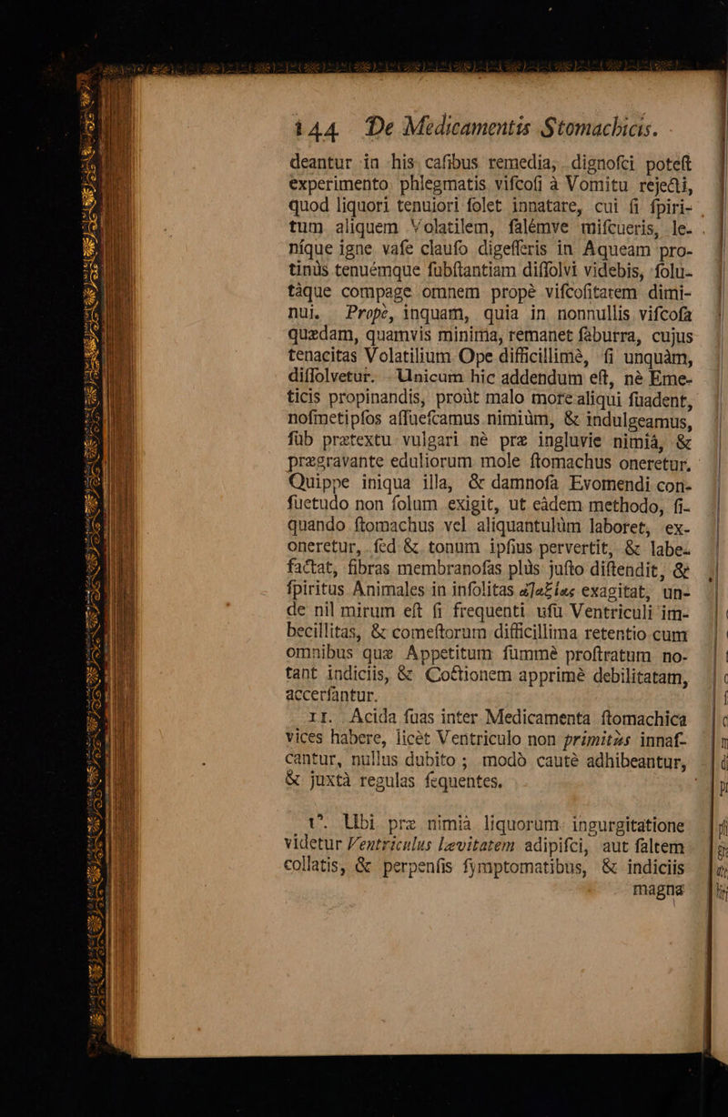   U |z* SPA WERE 0 E L2 po 4 bcxe SAC . : cuu «E. - Emo                    JEUME  SaL Pe a ue s) mn ams Toy My Eno emi LI ad AS s NC Ca] c tmm | ut *. — 4         144 (De Medicamentis Stomachias. deantur in his cafibus remedia, dignofci poteft experimento. phlegmatis vifcofi à Vomitu rejecti, quod liquori tenuiori folet innatare, cui (i fpiri- . tum aliquem Volatilem, falémve mifcueris, le. . níque igne vafe claufo digefferis in Aqueam pro- tinüs tenuémque fübítantiam diffolvi videbis, folu. tàque compage omnem prope vifcofitatem dimi- nui Prope, inquam, quia in nonnullis vifcofa quzdam, quamvis minima, remanet faburra, cujus tenacitas Volatilium. Ope difficillimà, fi unquàm, diffolvetur. . Unicum hic addendum eft, né Eme- ticis propinandis, proàt malo more aliqui füadent, nofmetipfos affuefcamus nimiüm, &amp; indulgeamus, füb prztextu vulgari né prz ingluvie nimíá, &amp; pregravante eduliorum mole ftomachus oneretur, - Quippe iniqua illa, &amp; damnofa Evomendi con- fuetudo non folum exigit, ut eàdem methodo, fi. quando ftomachus vel aliquantulüm laboret, ex. oneretur, fed &amp; tonum ipfius pervertit, &amp; labe. factat, fibras membranofas plis jufto diftendit, &amp; fpiritus Animales in infolitas zJaZíe«s exagitat, un- de nil mirum eft fi frequenti ufü Ventriculi im- becillitas, &amp; comeftorum difficillima retentio cum omnibus quz Appetitum fümme proftratum no- tant indiciis, &amp; Cottionem apprimé debilitatam, accerfantur. II. Acida fuas inter Medicamenta ftomachica vices habere, licét Ventriculo non primitzs innaf- cantur, nullus dubito ; modó cauté adhibeantur, &amp; juxtà regulas fequentes. VU. Ubi pre nimià liquorum- ingurgitatione videtur Pentriculus levitatem adipifci, aut faltem collatis, &amp; perpenfis fymptomatibus, &amp; indiciis magna   