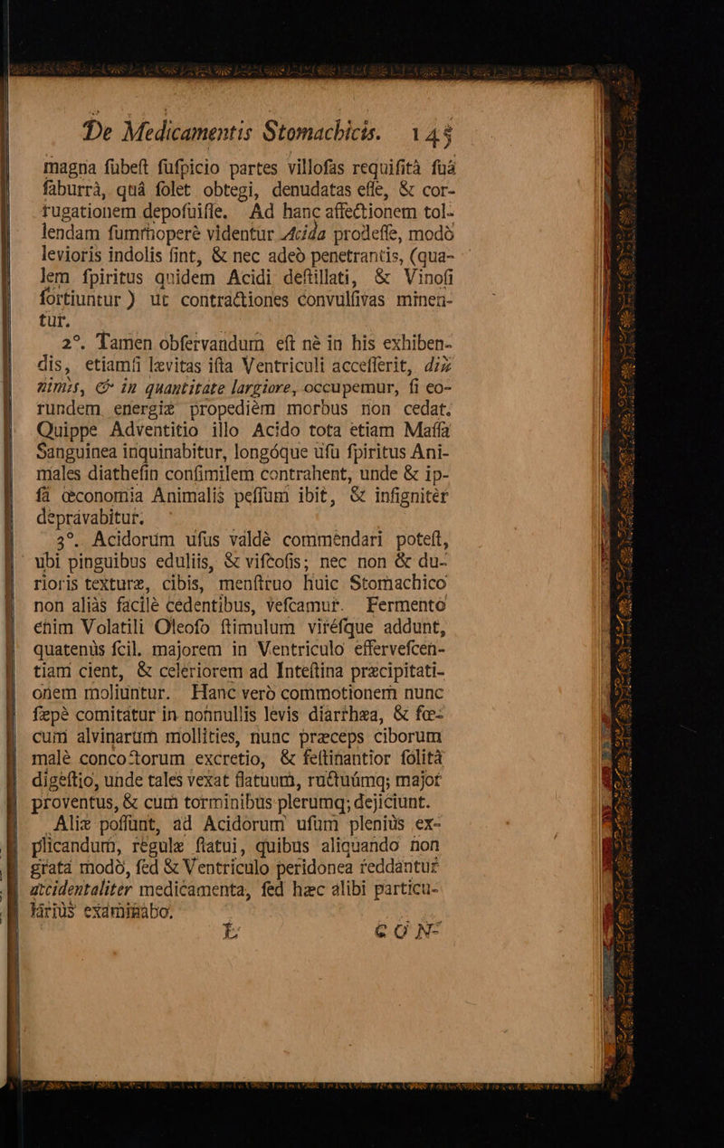   De Medicamentis Stomachicis. 1 43 magna fübeft fufpicio partes villofas requifità füá faburrà, quá folet obtegi, denudatas efle, &amp; cor- rugationem depofuifle, Ad hanc affe&amp;tionem tol- lendam fumrhopere videntur 4cída prodeffe, modó lem. fpiritus qnidem Acidi defiillati, &amp; Vinofi fortiuntur ) ut contra&amp;tiones convulüvas minea- tur. 2. Tamen obfervandum eft né in his exhiben- dis, etiam levitas itta Ventriculi accefferit, dzz pim, C inu quantitate largiore, occupemur, fi co- rundem. energi£ propediém morbus non cedat. Quippe Adventitio illo Acido tota etiam Maffa Sanguinea inquinabitur, longóque ufu fpiritus Ani- males diathefin confimilem contrahent, unde &amp; ip- íi cconomia Animalis peffum ibit, &amp; infigniter E Acidonim ufus vdldé commendari poteft, rioris texture, cibis, menftruo huic Stomachico non aliàs facile cedentibus, Vefcamuf. fFermento éhim Volatili Oleofo. ftimulum viréfque addunt, quatenis fcil. majorem in Ventriculo effervefcen- tiam cient, &amp; celeriorem ad Inteftina przcipitati- onem moliuntur. Hanc verb commotioner nunc fepé comitatur in nonnullis levis diarthea, &amp; fce- cum alvinarüm mollities, nunc praeceps ciborum malé concottorum excretio, &amp; feftinantior folità digeftio, unde tales vexat flatum, ru&amp;tuámq; majot proventus, &amp; cum torminibus plerumq; dej iciunt. Alix poffunt, ad Acidorum ufum plenius .ex- plicandum, regule flatui, quibus aliquando non grat modo, fed &amp; Ventriculo peridonea feddantu£ atcidentaliter medicamenta, fed hzc alibi particu-                            CA SI s xpse - AM, 2 Aur T iud z : 1C KR Az 13m me , n Va , AM SUC 44 2 AM». VeXS, A Sr ey —— rS     