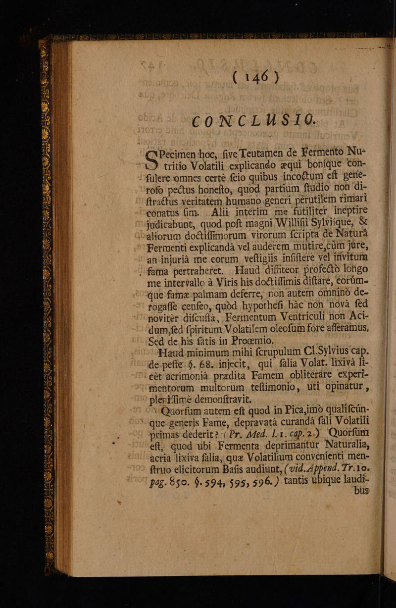 Pi. DN xz Am us nep gyeeicge [os fat eaa Jes cien Mc hr Cg He OR ri MESS — HEP NA X PM 5 ero ag alot à m , ys i mre ame Vos t. A IC ELI S 4 pte 3 ex pm  2 m — £5 N  fe  La T6 M 4 af mts mv yf rite i ee e Ae A                          ( 146) CONCLUSIO. tritio Volatili explicando equi bohíque Con- rofo pectus honefto, quod partium ftudio non di- ftracfus veritatem humano generi perutilem rimari conatus (im. . Alii interim me futiliter ineptire judicabunt,. quod. poft magni Willifi Sylviique, &amp; aliorum doctiffimorum virorum fcripta de Natura Fermenti explicandà vel auderem mutire,cüm Jüre, an injurià me corum. veftigiis infiftere vel invitutm me intervallo à Viris his doctiffimis diftare, eorüm- que famz palmam deferre, non autem omnino de- togaffe cenfeo, quod hypothefi hàc non novà fed noviter difcufía, Fermentum Ventriculi non Aci- dum,fed fpiritum Volatilem oleofum fore afferamus, Sed de his fatis in Proamio, Haud minimum mihi fcrupulum Cl.Sylvius cap. de pefle. $. 68. injecit, qui falia Volat. lixivà li- éét'acrimonià prezdita Famem obliteráre experi- mentorum. multorum. teftimonio, uti opinatur, pleriffime demonftravit. v Quorfüm autem eft quod in Pica,mo qualtfcun- que-generis Fame, depravatà curandà fali Volatili eft, quod ubi .Fermenta deprimantur Naturalia, acria lixiva falia, qux Volatilium convenienti men- ftriio elicitorum Bafis audiunt, ( vid. Append. Tr.1o. pag. 850. 6.594, $95, 596.) tantis ubique d oid us   