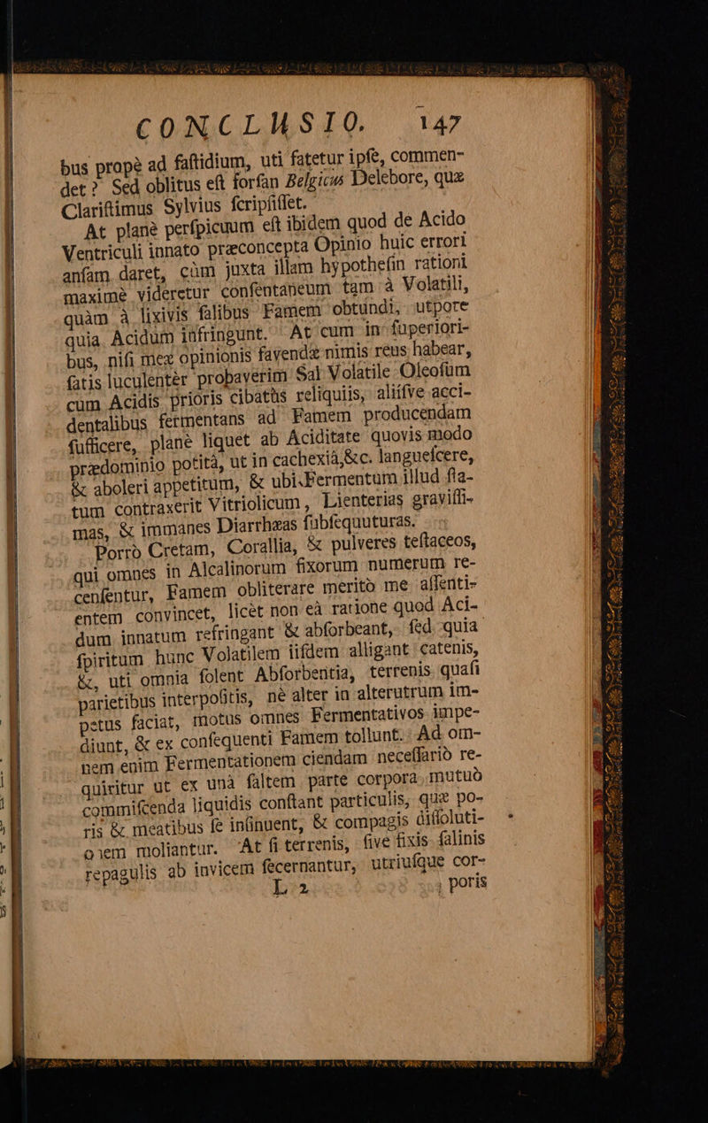 p c a FB n AL cu Bee tir ttd RR S e 4 LR CRANE eL  C DSGCIAILS 0. 147 Ventriculi innato preconcepta Opinio huic errori anfam daret, cüm juxta illam hypotheün rationi maxime videretur confentaneum tam à Volatili, quàm à lixivis falibus Famem obtuündi, utpore quia. Acidum iufringunt. At cum in. füperlori- bus, nifi mez opinionis fayend&amp; nimis reus habear, fatis luculentér probaverim $41 Volatile Oleofum cum Acidis prioris cibatüs reliquiis, aliífve acci- dentalibus fermentans ad Famem producendam fufficere, plane liquet ab Aciditate quovis modo redominio potità, ut in cachexiá,&amp; c. languefcere, &amp; aboleri appetitum, &amp; ubi.Fermentum illud fta- tum contraxerit Vitriolicum , Lienterias graviífi- mas, &amp; immanes Diarrhzas fübfequuturas. -.« Porro Cretam, Corallia, &amp; pulveres teftaceos, qui omnes in Alcalinorum fixorum numerum re- cenfentur, Famem obliterare merito me. affenti- entem convincet, licet non eà ratione quod Aci- dum innatum refringant &amp; abforbeant, fed. quia fpiritum hunc Volatilem iifdem alligant | catenis, &amp;, uti omnia folent Abforbeütia, terrenis. quafi parietibus interpo&amp;tis, ne alter in alterutrum im- petus faciat, motus omnes. Fermentativos- impe- diunt, &amp; ex confequenti Famem tollunt. Ad om- pem enim Fermentationem ciendam neceffarió re- quiritur ut ex unà faltem . parte corpora. mutuo commifcenda liquidis conftant particulis, qu po- ris &amp; meatibus fe inüinuent, &amp; compagis dilloluti- oem moliantur. At fi terrenis, five fixis- falinis repagulis ab invicem fecernantur, utriufque cor- IL? , poris                  