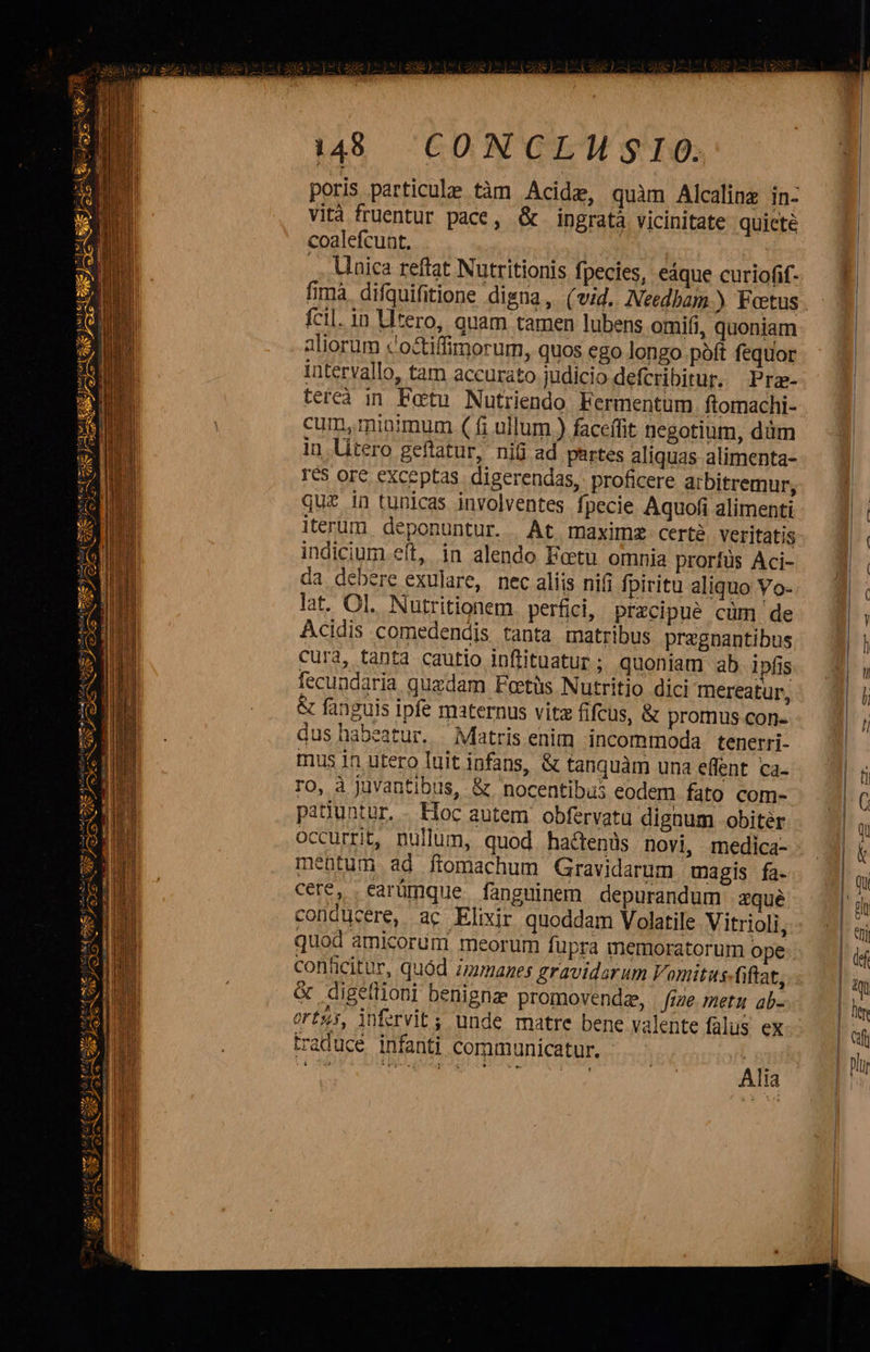 de)  MEUSE: pta pret aee TET [ca   [sete (curaa ela mtn e E lE A RES eX Je NS JI es e Mute: al tali zB [3 eESO ei - cii VAS 3 mm ( Ed pis dL aYe M  gefta di tuus                           i148 CONCLMISIO. poris particule tàm Acide, quàm Alcalinz in- vità fruentur pace, &amp; ingratà vicinitate quieté coalefcunt, | .. Unica reftat Nutritionis fpecies, eáque curiofif- fcil. in Utero, quam tamen lubens omifi, quoniam aliorum c'octiffimorum, quos ego longo pàft fequor intervallo, tam accurato judicio defcribitur. Prae- terea in Fetu Nutriendo Fermentum ftomachi- cum, minimum ( fi ullum.) faceffit negotium, düm in litero geftatur, nifi ad partes aliquas alimenta- Ies ore exceptas. digerendas, proficere arbitremur; quz in tunicas involventes fpecie Aquofi alimenti iterum deponuntur. At maximz certé veritatis indicium eít, in alendo Fetu omnia prorfüs Aci- da debere exulare, nec aliis nifi fpiritu aliquo Vo- lat. Ol. Nutritionem. perfici, precipue cum de Acidis comedendjs tanta matribus pregnantibus cura, tanta cautio inflituatur ; quoniam ab ipfis fecundaria quzdam Fetüs Nutritio dici mereatur, &amp; fanguis ipfe maternus vitz fifcus, &amp; promus con- dus habeatur. Matris enim incommoda. tenerri- mus in utero luit infans, &amp; tanquàm una effent ca- ro, à juvantibus, &amp; nocentibus eodem fato com- pasuntur. - Hoc autem. obfervatu dignum obiter occurrit, nullum, quod hactenis novi, medica- mentum ad flomachum Gravidarum magis fa- cere, earümque fanguinem depurandum zqué quod amicorum meorum fupra memoratorum ope conficitur, quód immanes gravidarum Vomitus fiftat, &amp; digetlioni benignz promovendz, fige. metu ab- orts, infervit; unde matre bene valente falus ex traduce infanti communicatur. - Ud pn Ali    