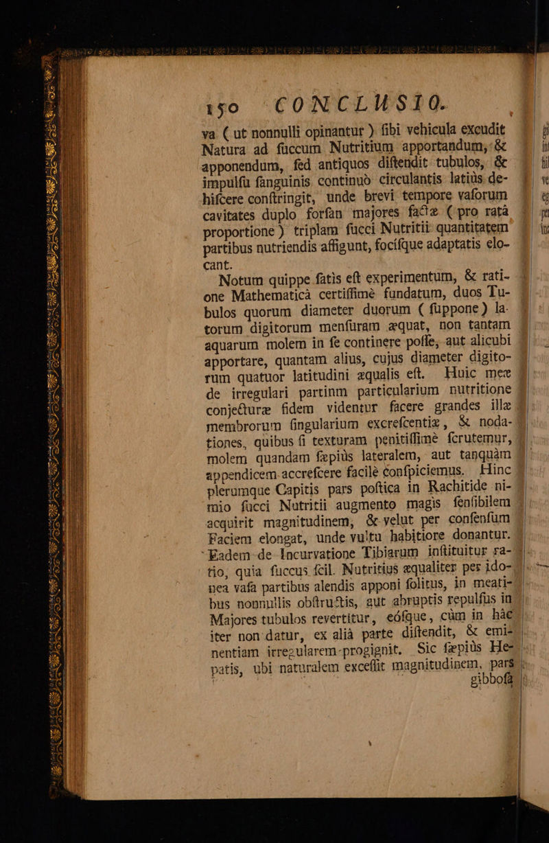                                  so CONCLUSIO. va ( ut nonnulli opinantur ) fibi vehicula exeudit Natura ad füccum Nautritium apportandum;:&amp; apponendum, fed antiquos diftendit. tubulos, &amp; impulfü fanguinis continuó circulantis latius. de- hifcere conftringit, unde brevi tempore vaforum cavitates duplo forfan majores fa? ( pro ratà proportione ) triplam fucci Nutritii quantitatem partibus nutriendis affigunt, focífque adaptatis elo- cant. Notum quippe fatis eft experimentum, &amp; rati- one Mathematicà certiffime fundatum, duos Tu- bulos quorum diameter duorum ( füppone) la. torum digitorum menfüram aequat, non tantam aquarum molem in fe continere poffe, aut alicubi apportare, quantam alius, cujus diameter digito- rum quatuor latitudini zqualis eft. Huic mee de irregulari partinm particularium nutritione tiones, quibus (i texturam penitiffme fcrutemur, molem quandam fepiüs lateralem, aut tanquàm appendicem. accrefcere facile Confpiciemus. Hinc plerumque Capitis pars poftica in Rachitide ni- mio fücci Nutritii augmento magis fenfibilem acquirit magnitudinem, &amp; yelut per confenfüm Faciem elongat, unde vu'tu habitiore donantur. tio, quia fuccus fcil. Nutritius equaliter per ido- bus nonnullis obüru&amp;is, aut abruptis repulfus ia Majores tubulos revertitur , eófque, càm in hàe iter non datur, ex alià parte diftendit, &amp; emi- nentiam irrezularem-progignit. Sic fzpiüs He- patis, ubi naturalem excefit magnitudinem, pars    