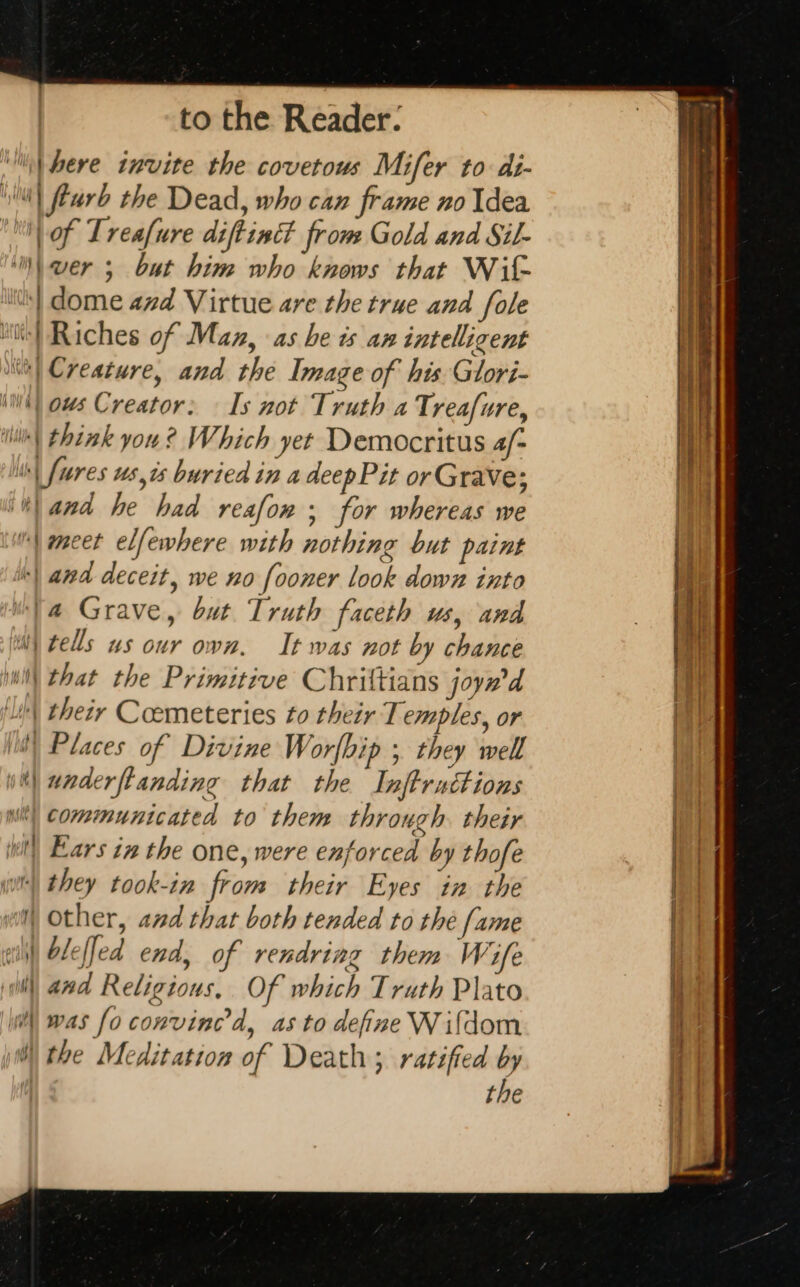 ‘fhere invite the covetous Mifer to di- MT Æurb the Dead, who can frame no Idea ME of Treafure diffinét from Gold and Sil- ‘™\ wer ; but him who knows that Wit ls} dome 474 Virtue are the true and fole iii} Riches of Maz, as be is an intelligent a) Creature, and the Image of his Glori- (WN) ows Creator: — Is not Truth a Treafure, iil) think you ? Which yet Democritus 4/- | [ures us,is buried in a deepPit or Grave; “and he had reafon ; for whereas we {meet elfewhere with nothing but paint | and deceit, we no fooner look down into “4 Grave, but Truth faceth us, and mm) tells us our own. It was not by chance M that the Primitive Chriltians joyw'd FA their Cœmeteries to their Temples, or (0) Places of Divine Worfbip ; they well w\ underftanding that the Inftruttions communicated to them through. their Ears in the one, were enforced by thofe wi they took-in from their Eyes in the wit Other, and that both tended to the fame ai} bleffed end, of rendring them Wife (ill) and Religious, Of which Truth Plato ‘| was fo convined, as to define Wifdom i) the Meditation of Death; ratified by the NEE à Se nS amet np egg Aa ei to Titty aia ee ae ca = Te a