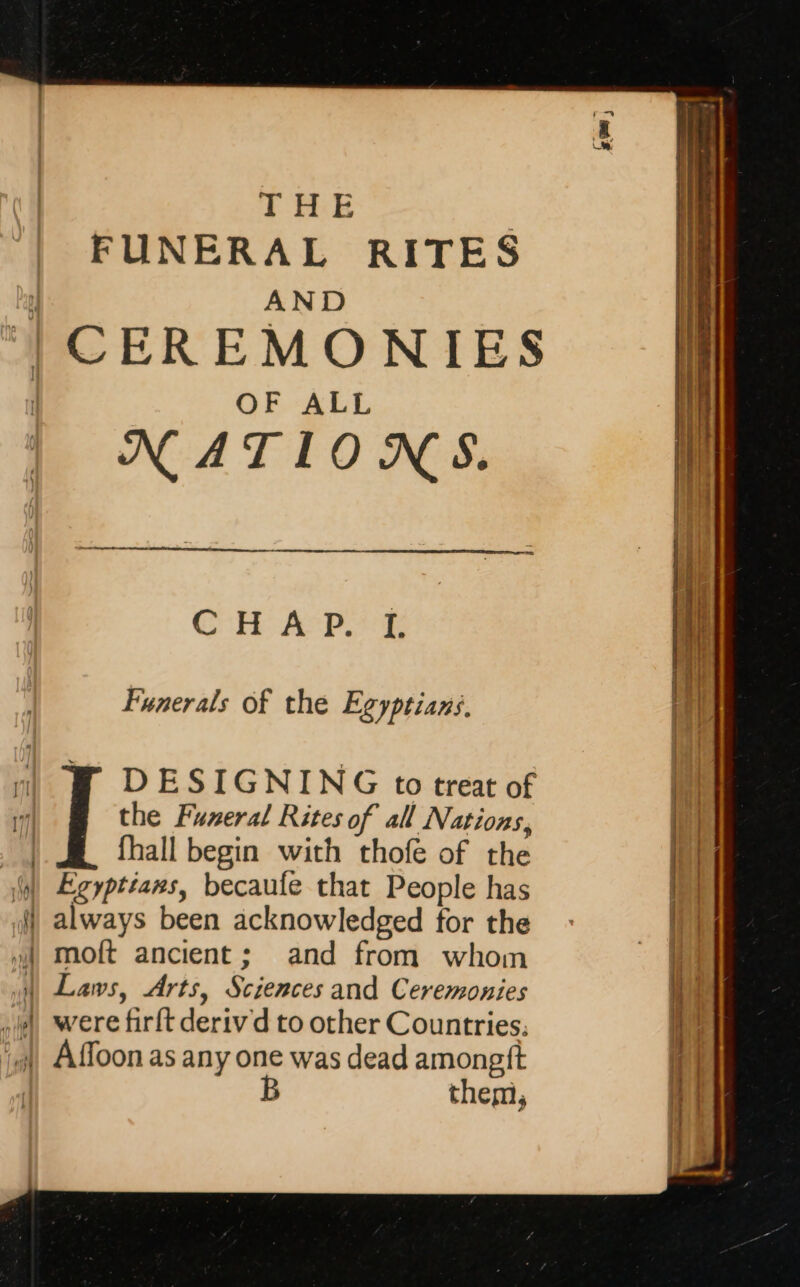 THE | FUNERAL RITES AND | CEREMONIES OF ALL NATIONS. CHAP. I. Funerals of the Egyptians, + ( ] DESIGNING to treat of — = the Funeral Rites of all Nations, | fhall begin with thofe of the M Egypteaws, becaufe that People has ) always been acknowledged for the | moft ancient; and from whom M Laws, Arts, Sciences and Ceremonies yi were firit deriv d to other Countries: iy), Affoon as any one was dead amongft ; B them, _ D mm PONS Til Seca wattle) patina nate oe mime — 2 *