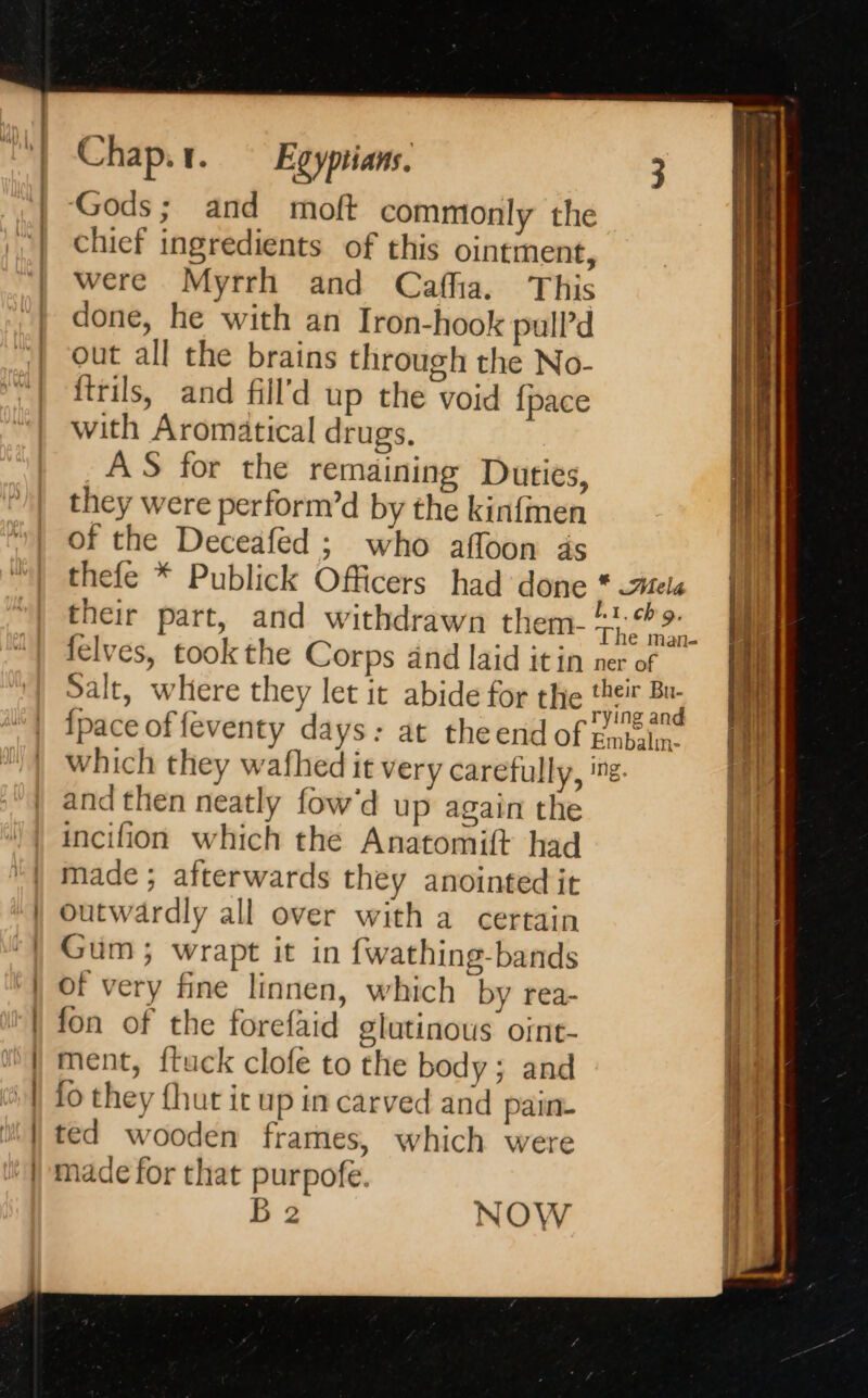 | i | | si Vien | Chap.r. Egyptians. ‘Gods; and moft commonly the chief ingredients of this ointment, were Myrrh and Cafha. This done, he with an Iron-hook pull’d out all the brains through the No- ftrils, and fill’d up the void {pace with Aromatical drugs. AS for the remaining Duties, they were perform’d by the kinfmen of the Deceafed ; who affoon ds felves, took the Corps and laid itin and then neatly fow'd up again the incifion which the Anatomift had made ; afterwards they anointed it outwardly all over with a certain Gum; wrapt it in fwathing-bands of very fine linnen, which by rea- fon of the forefaid glutinous oint- ment, {tuck clofe to the body; and fo they {hut it up in carved and pain. ted wooden frames, which were made for that purpofe. B 2 NOW ete eating mre. etn