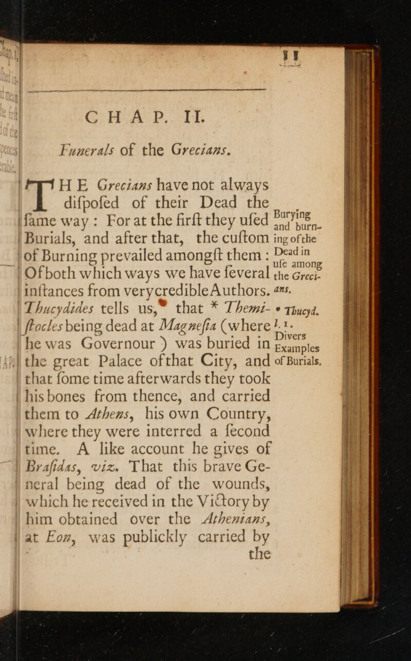 CHA RP... TE Funerals of the Grecians. HE Grecians have not always difpofed of their Dead the [fame way: Forat the firft they ufed Fe ‘Burials, and afterthat, the cuftom ing ofthe Dead in of Burning prevailed amongit them: % wear | Ofboth which ways we have feveral the Greci- inftances from verycredible Authors. #s. Thucydides tells us,” that * Themi- + Thucyd. | Faces being dead at Magnefia (where ! 1. he was Governour ) was buried in ie ithe great Palace ofthat City, and ofBurials. that fome time afterwards they took | his bones from thence, and carried them to Athens, his own Country, where they were interred a fecond time. A like account he gives of Brafidas, viz. That this brave Ge- neral being dead of the wounds, which he received in the Victory by him obtained over the Athenians, {at Eoz, was publickly carried by the Te en ee TT aL Trae jé RER RS La LÉ TRE EI.