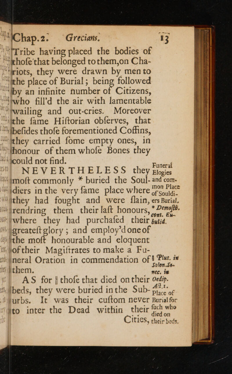 ‘1 !Tribe having placed the bodies of ehofe that belonged to them,on Cha- “riots, they were drawn by mento “ithe place of Burial; being followed “by an infinite number of Citizens, ‘hwho fill’d the air with lamentable ““twailing and out-cries. Moreover ‘ithe fame Hiftorian obferves, that ‘ll fhefides thofe forementioned Coffins, they carried fome empty ones, in “Whonour of them whofe Bones they “could not find. das 5] NEVERTHELESS they giogies ‘moft commonly * buried the Soul- and com. ‘lit \diers in the very fame place where tea hae l)jthey had fought and were flain, ers Burial. “ifrendring them their laft honours, * Demet. . 7 Cont. Ex- where they had purchafed their susie. i \greateftglory ; and employ’d one of the moft honourable and eloquent il, Woftheir Magiftrares to make a Fu- ai jneral Oration in commendation ofh Blut. 1.2 alon.Se- it) them. nec. in AS for | thofe that died on their oedip. ‘il A &lt; : At. i, Ibeds, they were buried inthe Sub- er iMurbs. It was their cuftom never Burial for ito inter the Dead within ie oo Cities, their beds.