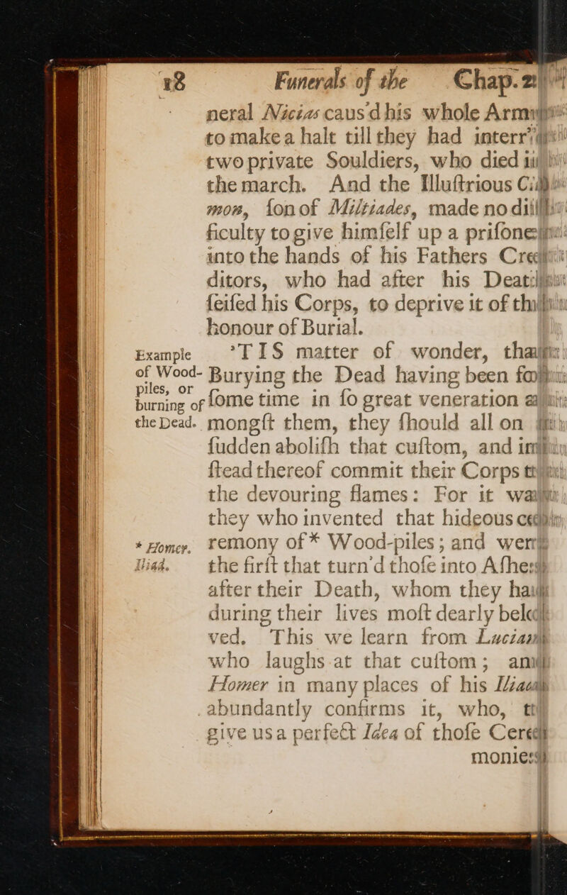 ixample of Wood- piles, or the Dead. Funerals of the Chap. 21 neral Nicias caus dhis whole Armpit tomakea halt tillthey had interrQ@i twoprivate Souldiers, who died si the march. And the Illuftrious Cid}. mon, fonof Miltiades, made no diillhiil ficulty to give himfelf up a prifonellw: into the hands of his Fathers Credit’ ditors, who had after his Deatrljiut feifed his Corps, to deprive it of than honour of Burial. *TIS matter of wonder, thailfix Burying the Dead having been fon fome time in fo great veneration 2 mongft them, they fhould all on ft fudden abolifh that cuftom, and im {tead thereof commit their Corps ti the devouring flames: For it wall they who invented that hideous cedpiy remony of * Wood-piles ; and wer} the firit that turn d thofe into Afhesl after their Death, whom they haill during their lives moft dearly beled| ved, This we learn from Lucian who laughs at that cuftom; anil} Homer in many places of his L/éacal 4 give usa perfect Idea of thofe Ceredi monies