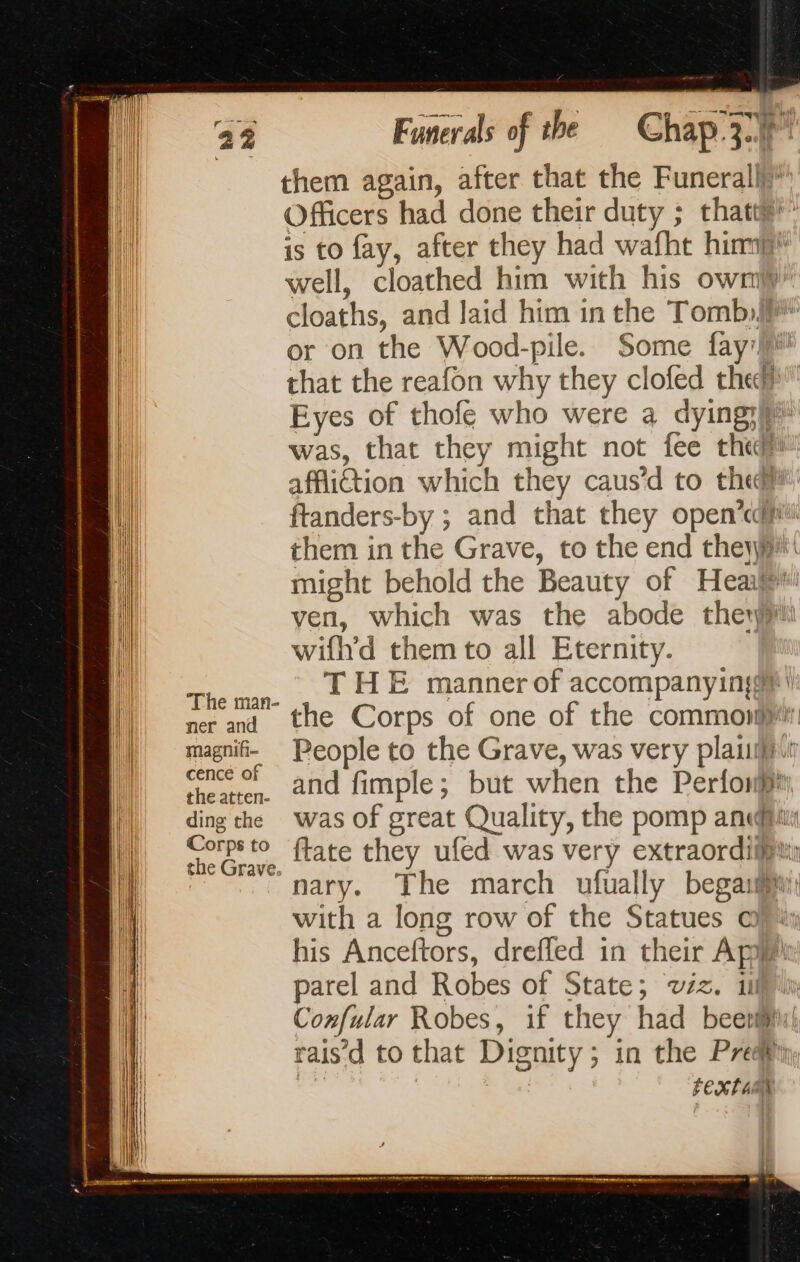 them again, after that the Funerall Officers had done their duty ; that” | is to fay, after they had wafht him | well, cloathed him with his own cloaths, and laid him in the Tomb: or on the Wood-pile. Some {ay that the reafon why they clofed the Eyes of thofe who were a dying; | was, that they might not fee th i affiction which they caus’d to the? | ftanders-by ; and that they open’ ti them in the Grave, to the end they! | might behold the Beauty of Heaijp 1 ven, which was the abode ther wifh'd them to all Eternity. | is THE manner of accompanying | | € man- D = mer and the Corps of one of the common mm | magnif- People to the Grave, was very plant | cencé of ~ , à * | NA Wl) = theater, and fimple; but when the Perfonpi, D dingthe was of great Quality, the pomp andi | | re. ftate they ufed was very extraordilu: {ll “nary. The march ufually begahi | with a long row of the Statues @) % his Anceftors, drefled in their Api parel and Robes of State; wiz. ii) Confular Robes, if they had beeviii! raisd to that Dignity; in the Pre FEXT AM iM | pli | | || | f | | |! ll | : 0 Sr Ae Menai NT PR ARS RT | |