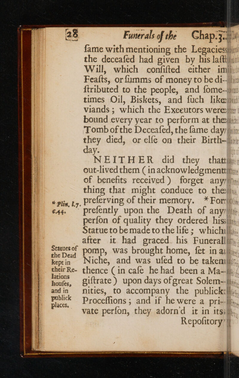 fame with mentioning the Legaciesbhi the deceafed had given by his lafthiy: Will, which confifted either im Feafts, or fumms of money to be di-- jj: {tributed to the people, and fome--)jwi times Oil, Biskets, and fuch likebii viands ; which the Exeeutors were: | bound every year to perform at thei | ‘Tomb of the Deceafed, the fame day/lih i they died, or elfe on their Birth-ly: i day. ‘i NEITHER did they that; | out-lived them ( inacknowledegmenttl, \ of benefits received) forget any fl thing that might conduce to thei, )| sp 27, Preferving of their memory. *Forf || c44 prefently upon the Death of any it perfon of quality they ordered his, |} Statue to be made to the life ; which. ji after it had graced_ his Funerallhy. ||| Statuesof pomp, was brought home, fet in atl. the Dead À .. kept in. Niche, and was ufed to be takembr, their Re- thence (in cafe hehad been a Ma--M honfes, iftrate) upon days of great Solem-=-|is), andin nities, to accompany the publickeMu 15 Proceflions ; and if he were a pri-W,. vate perfon, they adornd it in itsilh Repofitory’ |