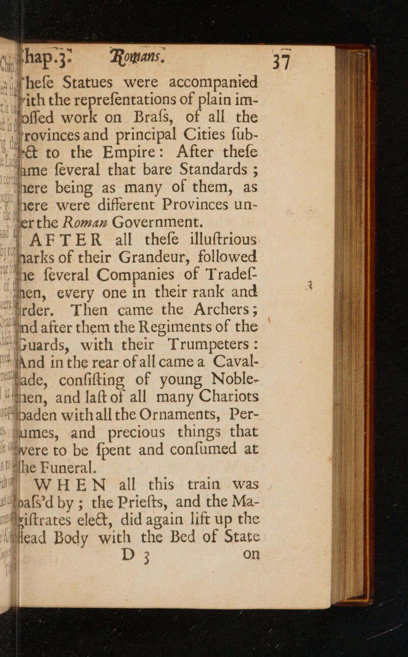 lhefe Statues were accompanied ‘vith the reprefentations of plain im- dame feveral that bare Standards ; Mere being as many of them, as vil ter the Roman Government. | AFTER all thefe illuftrious lames, and precious things that f | WHEN all this train was Head Body with the Bed of State oe on