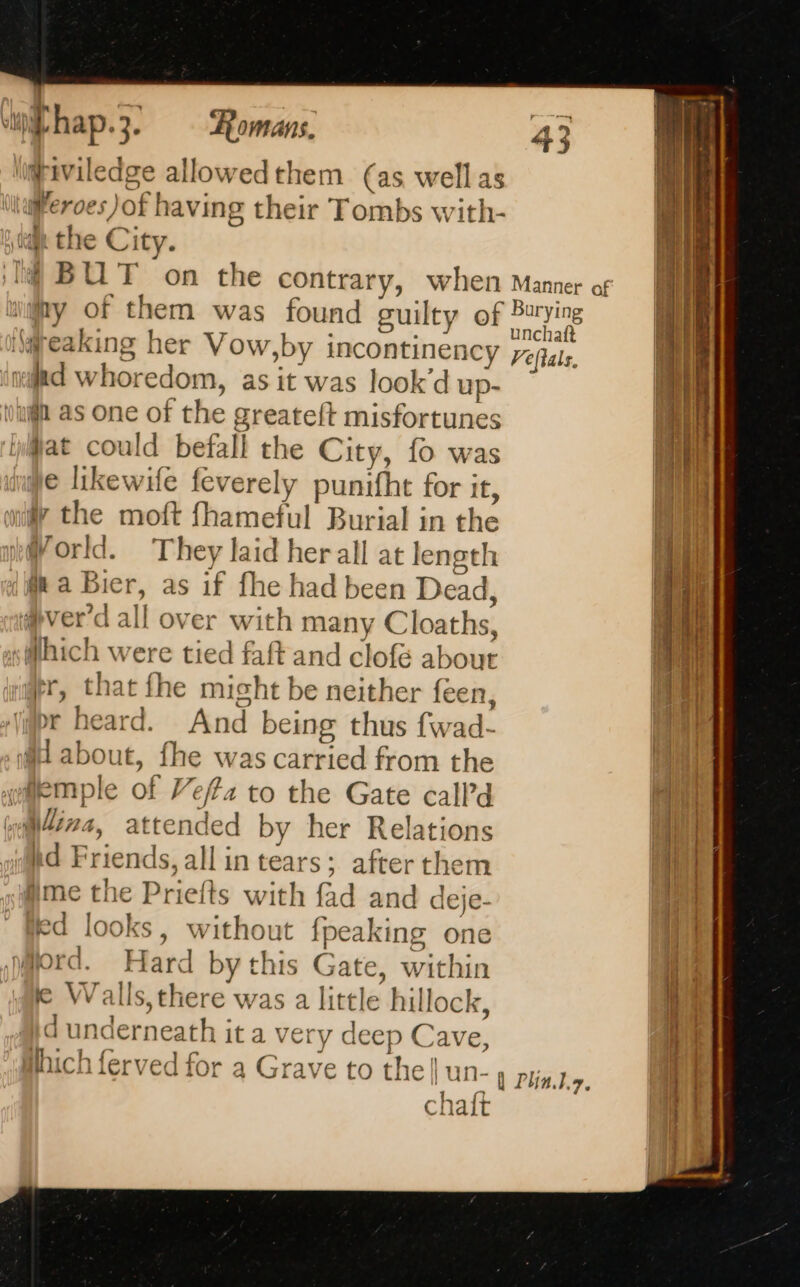 \igriviledge allowedthem (as well as lfferoes)of having their Tombs with- ian the City. 14 BUT on the contrary, when Manner of ‘jay of them was found guilty of se © reaking her Vow,by incontinency eas xd whoredom, as it was look’d up- vain as one of the greateft misfortunes at could befall the City, fo was e likewife feverely punifht for it, ay th T3 ie moft fhameful Burial in the World. They laid her all at length Ma Bier, as if fhe had been Dead, D 21 (ver a all over with many Cloaths, which were tied faft and clofé about jeer, that fhe might be neither feen, pr heard. And being thus fwad- M about, fhe was carried from the wemple of Vez to the Gate call’d Mira, attended by her Relations hd Friends, all in tears; after them ime the Priefts with fad and deje- ed looks, without {peaking one Mord. Hard bythis Gate, within ie Walls, there was a little hillock, Id underneath it a very deep Cave, which ferved for a Grave to the| UN- | Plintg, chaft