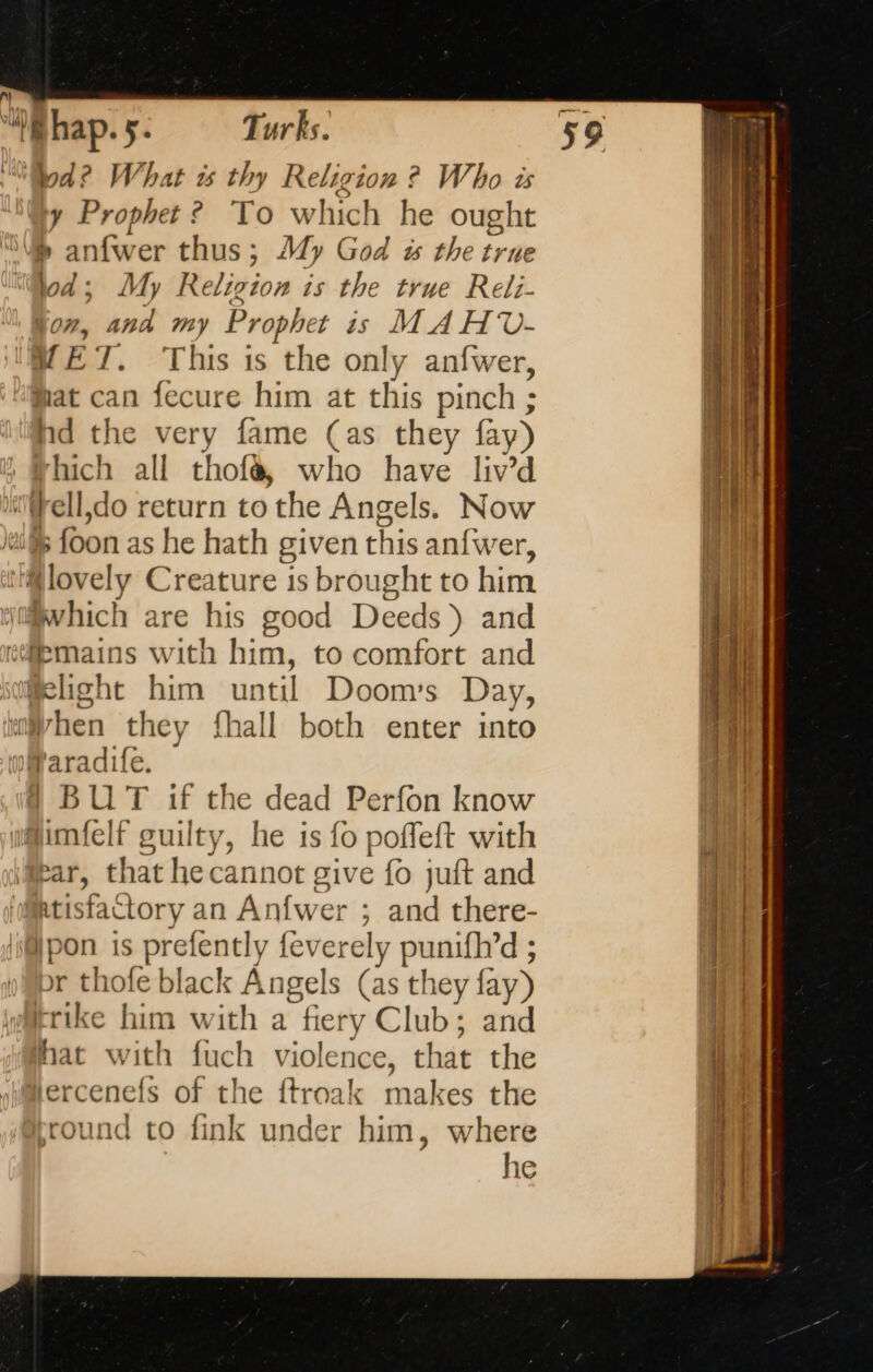 A) “Bhap. 5. Turks. | | di What ts thy Religion ? Who és 4 Prophet? To which he ought Vm anfwer thus ; My God w the true lod; My Relizion is the true Reli- jon, and my Prophet is MAHV- MET. This is the only anfwer, mat can fecure him at this pinch ; hd the very fame (as they fay) hich all thofà, who have liv’d ‘(fell do return tothe Angels. Now i foon as he hath given this anfwer, lovely Creature 1s brought to him which are his good Deeds ) and kdbmains with him, to comfort and mlight him dott Doom’s Day, When they fhall both enter into faradife. | BUT if the dead Perfon know w@imfelf guilty, he is fo poffeft with fear, that he cannot give fo juft and Matisfactory an Anfwer ; and there- | = is prefently feverely RE r thofe black Angels (as they fay) trike him with a fiery Club; and hat with fuch violence, that the lercenefs of the ftroak makes the round to fink under him, where he ; 4 cases fe rere er a pe at 5 OE cares à pe = re TERRE ES NS ae ie ESE cap. mn 2 A. à ee : EE [Ss = = = “= - RER tines £ nid ee a : ee = ù = pap Se. ae ter. A 2 5 = EEE F = 3 —— Kits 5 == = A A AE el = . are ~