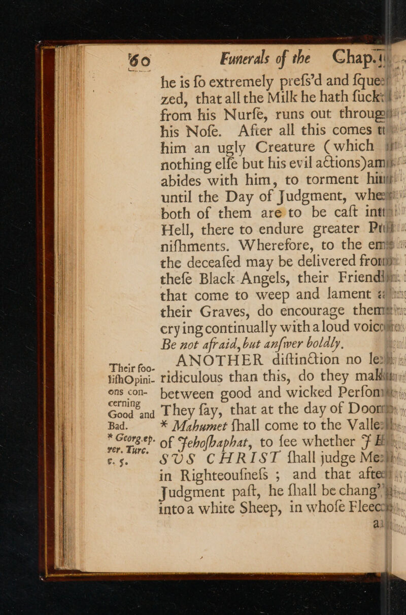 he is fo extremely prefs’d and fqueit zed, that all the Milk he hath fuck. from his Nurfe, runs out througg/t!” his Nofe. After all this comes ti» him an ugly Creature (which nothing elfe but his evil actions amp’ abides with him, to torment hip until the Day of Judgment, whee both of them are to be caft intt> Hell, there to endure greater Pull nifhments. Wherefore, to the em iti the deceafed may be delivered fron thefe Black Angels, their Friendiji: that come to weep and lament é i their Graves, do encourage them ii: crying continually with a loud voicoita: Be not afraid, but anfwer boldly, Theitfoo. . ANOTHER diftinction no leo: ifhOpini. ridiculous than this, do they mak: between good and wicked Perfom: Good and They fay, that at the day of Door; wa * Mahumet {hall come to the Valle}; er tent Of Fehofbaphat, to fee whether F By in Righteoufnefs ; and that aftess | Judgment paft, he fhall be chang”. intoa white Sheep, in whofe Fleecom);,