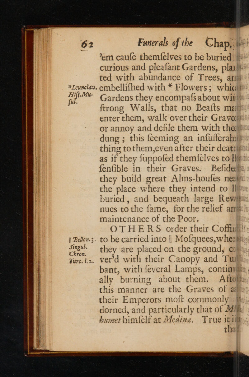 | # Leunclav. | | Ai. Jue | ful. || Bellon.3. Singul. Chron. Ture. L.2, Funerals of the Chap, Mi ’em caufe themfelves to be buried ii! curious and pleafant Gardens, plait ted with abundance of Trees, ari embellifhed with * Flowers; whit!’ Gardens they encompafs about wii ftrong Walls, that no Beafts medi enter them, walk over their Graven or annoy and defile them with them dung ; this feeming an infufferaboye thing tothem,even after their deatt/fai as if they fuppofed themfelves to Tl fenfible in their Graves. Befideehi, i they build great Alms-houfes ner: the place where they intend to Il) buried, and bequeath large Revwypi nues tothe fame, for the relief art}: maintenance of the Poor. OTHERS order their Coffin); to be carried into | Mofquees, wheziity they are placed on the ground, € verd with their Canopy and Tui bant, with feveral Lamps, conti. ally burning about them. Afteljsy this manner are the Graves of ai their Emperors moft commonly | fy; dorned, and particularly that of MR ; bumet himfelf at Medina. True itis that